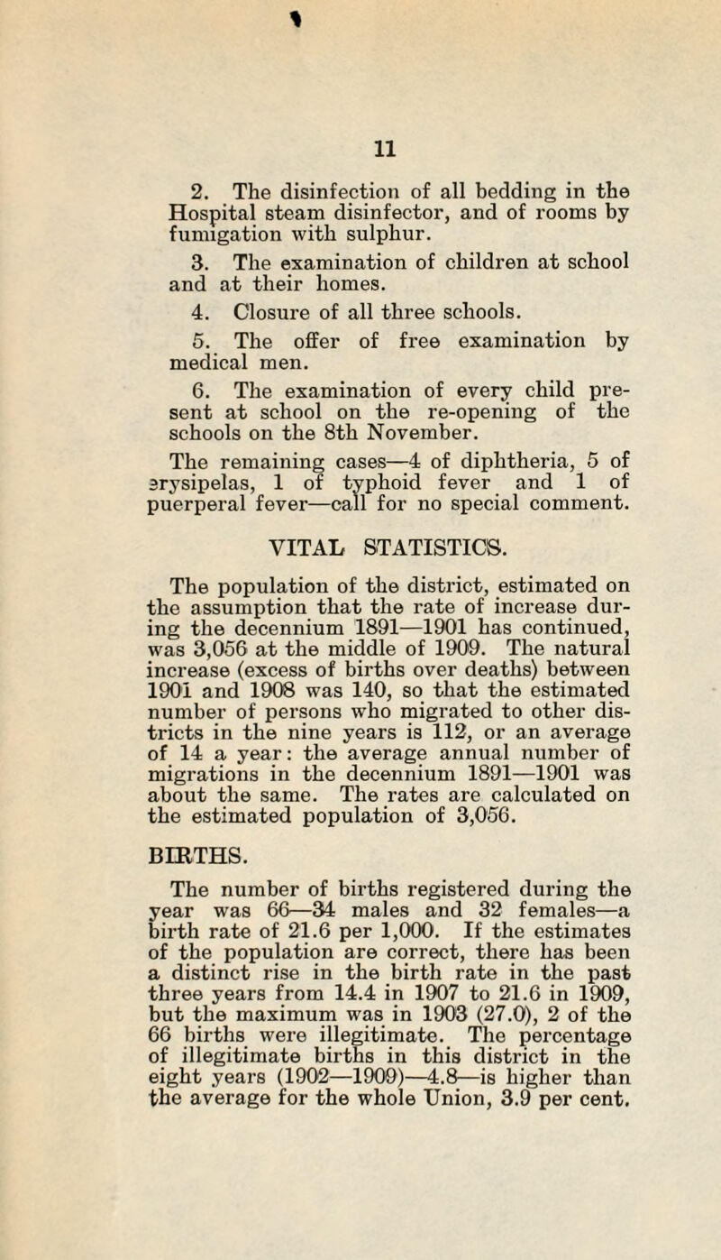 Hospital steam disinfector, and of rooms by fumigation with sulphur. 3. The examination of children at school and at their homes. 4. Closure of all three schools. 5. The olfer of free examination by medical men. 6. The examination of every child pre¬ sent at school on the re-opening of the schools on the 8th November. The remaining cases—4 of diphtheria, 5 of erysipelas, 1 of typhoid fever and 1 of puerperal fever—call for no special comment. VITAL STATISTICS. The population of the district, estimated on the assumption that the rate of increase dur¬ ing the decennium 1891—1901 has continued, was 3,056 at the middle of 1909. The natural increase (excess of births over deaths) between 1901 and 1908 was 140, so that the estimated number of persons wTho migrated to other dis¬ tricts in the nine years is 112, or an average of 14 a year: the average annual number of migrations in the decennium 1891—1901 was about the same. The rates are calculated on the estimated population of 3,056. BIRTHS. The number of births registered during the year was 66—34 males and 32 females—a birth rate of 21.6 per 1,000. If the estimates of the population are correct, there has been a distinct rise in the birth rate in the past three years from 14.4 in 1907 to 21.6 in 1909, but the maximum was in 1903 (27.0), 2 of the 66 births were illegitimate. The percentage of illegitimate births in this district in the eight years (1902—1909)—4.8—is higher than the average for the whole Union, 3.9 per cent.