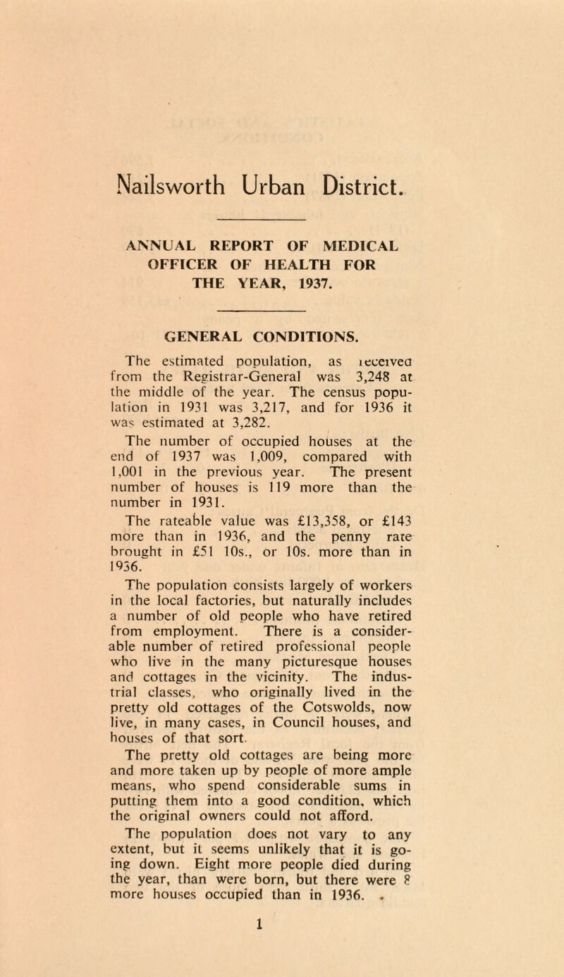 Nailsworth Urban District ANNUAL REPORT OF MEDICAL OFFICER OF HEALTH FOR THE YEAR, 1937. GENERAL CONDITIONS. The estimated population, as leeeivea from the Registrar-General was 3,248 at the middle of the year. The census popu¬ lation in 1931 was 3,217, and for 1936 it was estimated at 3,282. The number of occupied houses at the end of 1937 was 1,009, compared with 1,001 in the previous year. The present number of houses is 119 more than the number in 1931. The rateable value was £13,358, or £143 more than in 1936, and the penny rate brought in £51 10s., or 10s. more than in 1936. The population consists largely of workers in the local factories, but naturally includes a number of old people who have retired from employment. There is a consider¬ able number of retired professional people who live in the many picturesque houses and cottages in the vicinity. The indus¬ trial classes, who originally lived in the pretty old cottages of the Cotswolds, now live, in many cases, in Council houses, and houses of that sort. The pretty old cottages are being more and more taken up by people of more ample means, who spend considerable sums in putting them into a good condition, which the original owners could not afford. The population does not vary to any extent, but it seems unlikely that it is go¬ ing down. Eight more people died during the year, than were born, but there were 8 more houses occupied than in 1936. .