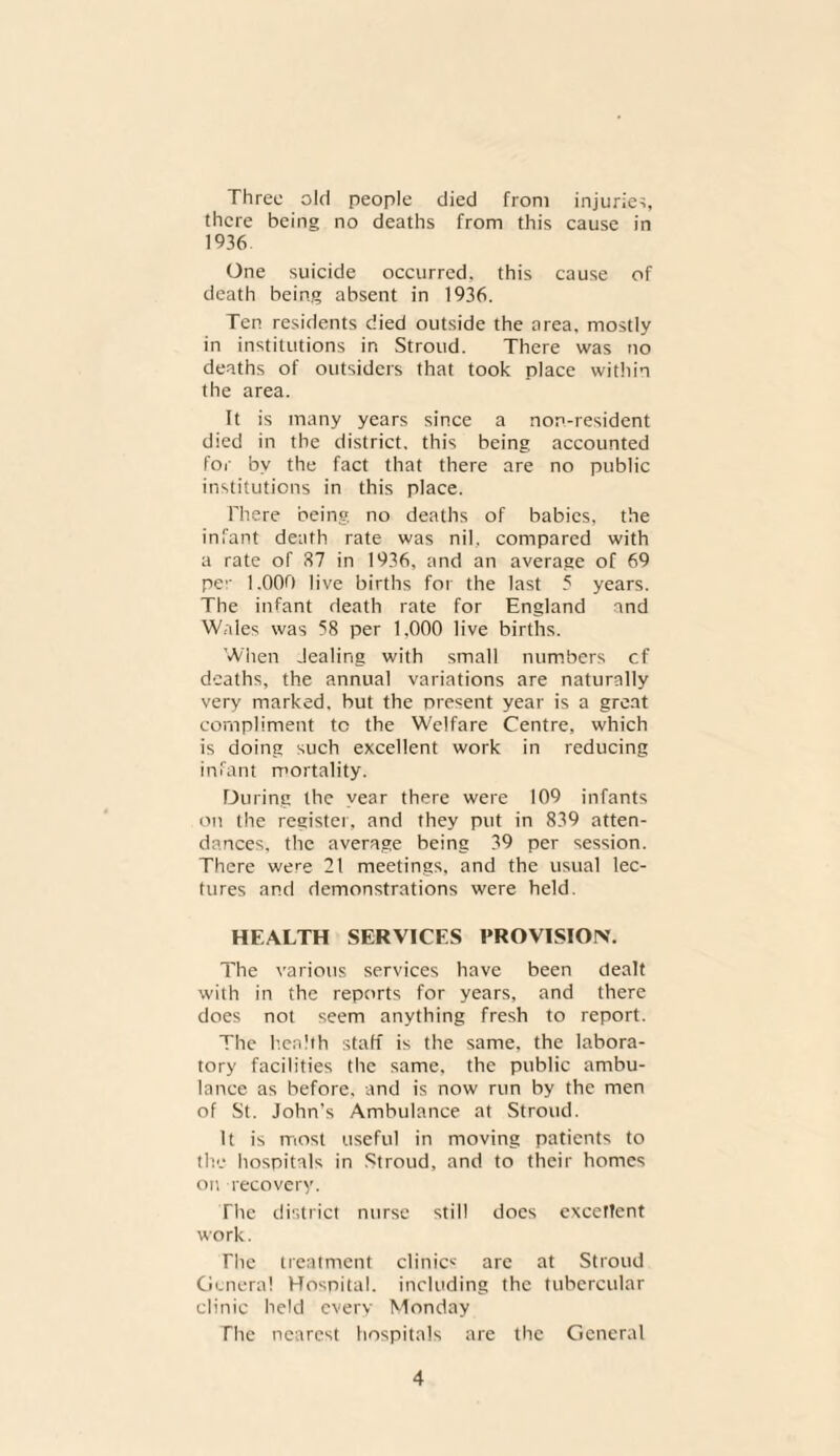 Three old people died from injuries, there being no deaths from this cause in 1936 One suicide occurred, this cause of death being absent in 1936. Ten residents died outside the area, mostly in institutions in Stroud. There was no deaths of outsiders that took place within the area. It is many years since a non-resident died in the district, this being accounted for by the fact that there are no public institutions in this place. There being no deaths of babies, the infant death rate was nil, compared with a rate of 87 in 1936, and an average of 69 per 1.000 live births for the last 5 years. The infant death rate for England and Wales was 58 per 1.000 live births. When dealing with small numbers cf deaths, the annual variations are naturally very marked, but the present year is a great compliment to the Welfare Centre, which is doing such excellent work in reducing infant mortality. During the year there were 109 infants on the register, and they put in 839 atten¬ dances, the average being 39 per session. There were 21 meetings, and the usual lec¬ tures and demonstrations were held. HEALTH SERVICES PROVISION. The various services have been dealt with in the reports for years, and there does not seem anything fresh to report. The health staff is the same, the labora¬ tory facilities the same, the public ambu¬ lance as before, and is now run by the men of St. John’s Ambulance at Stroud. It is most useful in moving patients to the hospitals in Stroud, and to their homes on recovery. The district nurse still does excellent work. The treatment clinic1-' are at Stroud Genera! Hospital, including the tubercular clinic held every Monday The nearest hospitals are the General