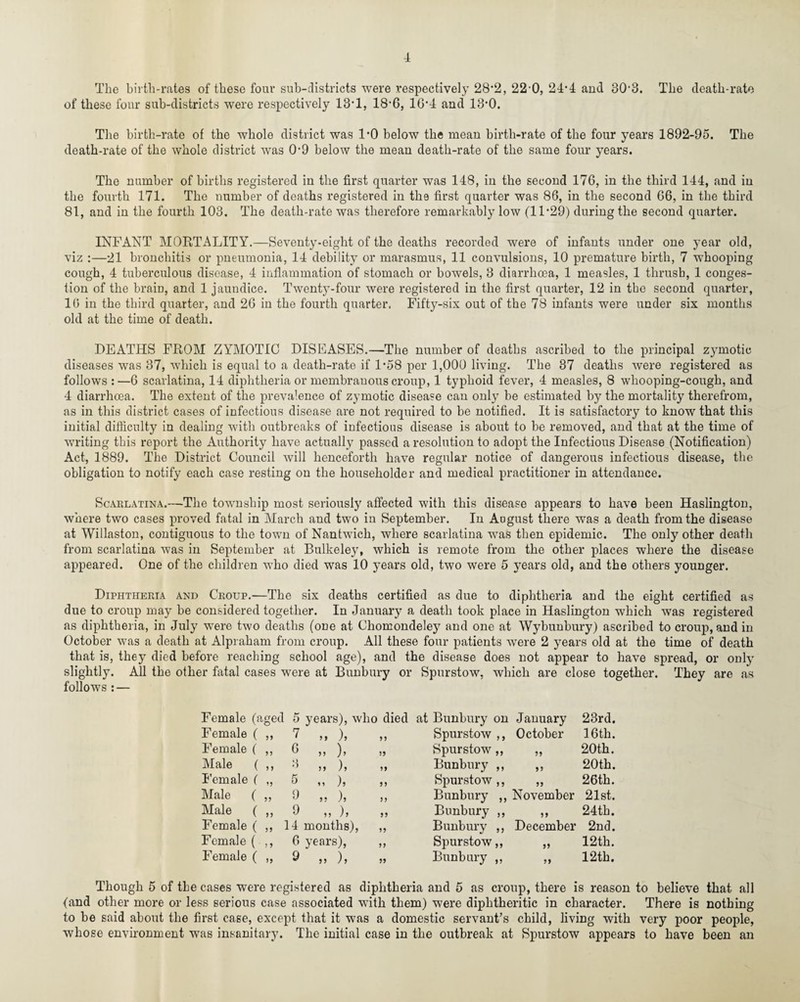 The birth-rates of these four sub-districts were respectively 28*2, 22'0, 24-4 and 30-3. The death-rate of these four sub-districts were respectively 13T, 18-6, 1G‘4 and 13’0. The birth-rate of the whole district was 1*0 below the mean birth-rate of the four years 1892-95. The death-rate of the whole district was 09 below the mean death-rate of the same four years. The number of births registered in the first quarter was 148, in the second 176, in the third 144, and in the fourth 171. The number of deaths registered in the first quarter was 86, in the second 66, in the third 81, and in the fourth 103. The death-rate was therefore remarkably low (1D29) during the second quarter. INFANT MORTALITY.—Seventy-eight of the deaths recorded were of infants under one year old, viz :—21 bronchitis or pneumonia, 14 debility or marasmus, 11 convulsions, 10 premature birth, 7 whooping cough, 4 tuberculous disease, 4 inflammation of stomach or bowels, 3 diarrhoea, 1 measles, 1 thrush, 1 conges¬ tion of the brain, and 1 jaundice. Twenty-four were registered in the first quarter, 12 in the second quarter, 16 in the third quarter, and 26 in the fourth quarter. Fifty-six out of the 78 infants were under six months old at the time of death. DEATHS FROM ZYMOTIC DISEASES.—The number of deaths ascribed to the principal zymotic diseases was 37, which is equal to a death-rate if 1*58 per 1,000 living. The 37 deaths were registered as follows :—6 scarlatina, 14 diphtheria or membranous croup, 1 typhoid fever, 4 measles, 8 whooping-cough, and 4 diarrhoea. The extent of the prevalence of zymotic disease can only be estimated by the mortality therefrom, as in this district cases of infectious disease are not required to be notified. It is satisfactory to know that this initial difficulty in dealing with outbreaks of infectious disease is about to be removed, and that at the time of writing this report the Authority have actually passed a resolution to adopt the Infectious Disease (Notification) Act, 1889. The District Council will henceforth have regular notice of dangerous infectious disease, the obligation to notify each case resting on the householder and medical practitioner in attendance. Scarlatina.—The township most seriously affected with this disease appears to have been Haslington, where two cases proved fatal in March and two in September. In August there was a death from the disease at Willaston, contiguous to the town of Nantwich, where scarlatina was then epidemic. The only other death from scarlatina was in September at Bulkeley, which is remote from the other places where the disease appeared. One of the children who died was 10 years old, two were 5 years old, and the others younger. Diphtheria and Croup.—The six deaths certified as due to diphtheria and the eight certified as due to croup may be considered together. In January a death took place in Haslington which was registered as diphtheria, in July were two deaths (one at Cliomondeley and one at Wybunbury) ascribed to croup, and in October was a death at Alpraham from croup. All these four patients were 2 years old at the time of death that is, they died before reaching school age), and the disease does not appear to have spread, or only slightly. All the other fatal cases were at Bunbury or Spurstow, which are close together. They are as follows : — Female (aged 5 years), who died Female ( „ 7 ,, ), „ Female ( ,, 6 ,, ), „ Male ( ,, 3 ,, ), ,, Female ( „ 5 ,, ), ,, Male ( „ 9 ,. ), „ Male ( ,, 9 ,, )> >> Female ( „ 14 months), „ Female ( ,, 6 years), ,, Female ( „ 9 „ ), at Bunbury on January 23rd. Spurstow ,, October 16th. Spurstow ,, 33 20th. Bunbury ,, 33 20th. Spurstow ,, 33 26th. Bunbury ,, November 21st. Bunbury ,, 33 24th. Bunbury ,, December 2nd. Spurstow,, 35 12th. Bunbury ,, 33 12th. Though 5 of the cases were registered as diphtheria and 5 as croup, there is reason to believe that all (and other more or less serious case associated with them) were diphtheritic in character. There is nothing to be said about the first case, except that it was a domestic servant’s child, living with very poor people, whose environment was insanitary. The initial case in the outbreak at Spurstow appears to have been an