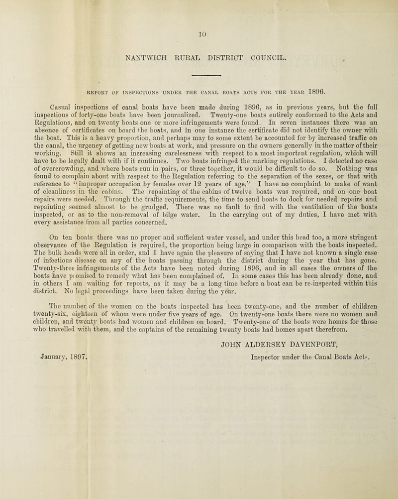 NANTWICH RURAL DISTRICT COUNCIL. REPORT OF INSPECTIONS UNDER THE CANAL BOATS ACTS FOR THE YEAR 1896. Casual inspections of canal boats have been made during 1896, as in previous years, but the full inspections of forty-one boats have been journalized. Twenty-one boats entirely conformed to the Acts and Regulations, and on twenty boats one or more infringements were found. In seven instances there was an absence of certificates on board the boats, and in one instance the certificate did not identify the owner with the boat. This is a heavy proportion, and perhaps may to some extent be accounted for by increased traffic on the canal, the urgency of getting new boats at work, and pressure on the owners generally in the matter of their working. Still it shows an increasing carelessness with respect to a most important regulation, which will have to be legally dealt with if it continues. Two boats infringed the marking regulations. I detected no case of overcrowding, and where boats run in pairs, or three together, it would be difficult to do so. Nothing was found to complain about with respect to the Regulation referring to the separation of the sexes, or that with reference to “improper occupation by females over 12 years of age.” I have no complaint to make of want of cleanliness in the cabins. The repainting of the cabins of twelve boats was required, and on one boat repairs were needed. Through the traffic requirements, the time to send boats to dock for needed repairs and repainting seemed almost to be grudged. There was no fault to find with the ventilation of the boats inspected, or as to the non-removal of bilge water. In the carrying out of my duties, I have met with every assistance from all parties concerned. On ten boats there was no proper and sufficient water vessel, and under this head too, a more stringent observance of the Regulation is required, the proportion being large in comparison with the boats inspected. The bulk heads were all in order, and I have again the pleasure of saying that I have not known a single case of infectious disease on any of the boats passing through the district during the year that has gone. Twenty-three infringements of the Acts have been noted during 1896, and in all cases the owners of the boats have promised to remedy what has been complained of. In some cases this has been already done, and in others I am waiting for reports, as it may be a long time before a boat can be re-inspected within this district. No legal proceedings have been taken during the year. The number of the women on the boats inspected has been twenty-one, and the number of children twenty-six, eighteen of whom were under five years of age. On twenty-one boats there were no women and children, and twenty boats had woruen and children on board. Twenty-one of the boats were homes for those who travelled with them, and the captains of the remaining twenty boats had homes apart therefrom. JOHN ALDERSEY DAVENPORT, January, 1897. Inspector under the Canal Boats Acts.