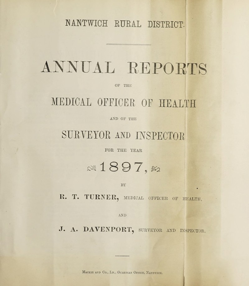 ANNUAL REPORTS OF THE MEDICAL OFFICER OF HEALTH AND OF THE FOR THE YEAR 1 8 9 '/ , R. T. TURNER, MEDICAL OFFICER OF HEALTH, J. A. DAVENPORT, SURVEYOR AND INSPECTOR.. Mackie and Co., Ld., Guardian Office, Nantwicii.