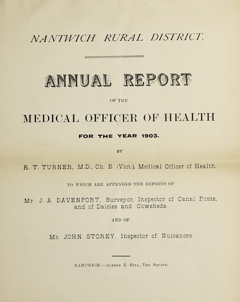 NANTIVICH RURAL DISTRICT. OF THE MEDICAL OFFICER OF HEALTH FOR THE YEAR 1903- BY r. T. TURNER, M.D., Ch. B. (Yict.), Medical Officer of Health. TO WIITCH ARE APPENDED THE REPORTS OF Mr. J. A DAVENPORT, Surveyor, Inspector of Canal Boats, and of Dairies and Cowsheds. AND OF Mr. JOHN STOREY, Inspector of Nuisances. NANTWICH:—Alfred E. Hill, The Square.