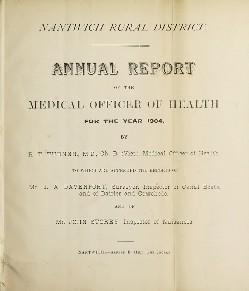 W, (llATH \J R# OF THE MEDICAL OFFICER OF HEALTH FOR THE YEAR 1904, BY R. T. TURNER., M.D., Ch. B. (Viet.), Medical Officer of Health. TO WHICH ARE APPENDED THE REPORTS OF Mr. J. A. DAVENPORT, Surveyor, Inspector of Canal Boats, and of Dairies and Cowsheds, AND OF Mr. JOHN STOREY, Inspector of Nuisances. NANTWICH :—Alfred E. Hill, The Square.