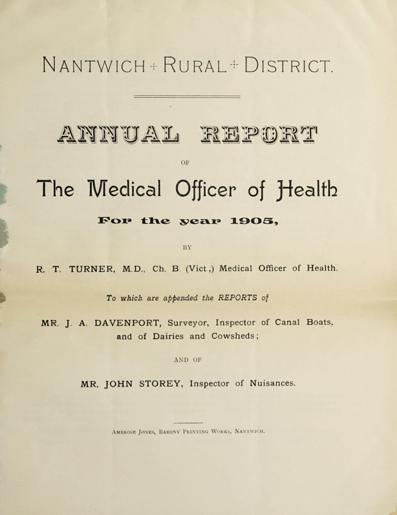 NaNTWICH ; Rural-- DISTRICT. OF The Medical Officer of Jdealfh Pop tKe ^eax> 1003, BY R. T. TURNER, M.D., Ch. B (Viet,) Medical Officer of Health. To which are appended the REPORTS of MR. J. A. DAVENPORT, Surveyor, Inspector of Canal Boats, and of Dairies and Cowsheds; AND OF MR. JOHN STOREY, Inspector of Nuisances. Ambrose Jones, Barony Printing Works, Nantwich.