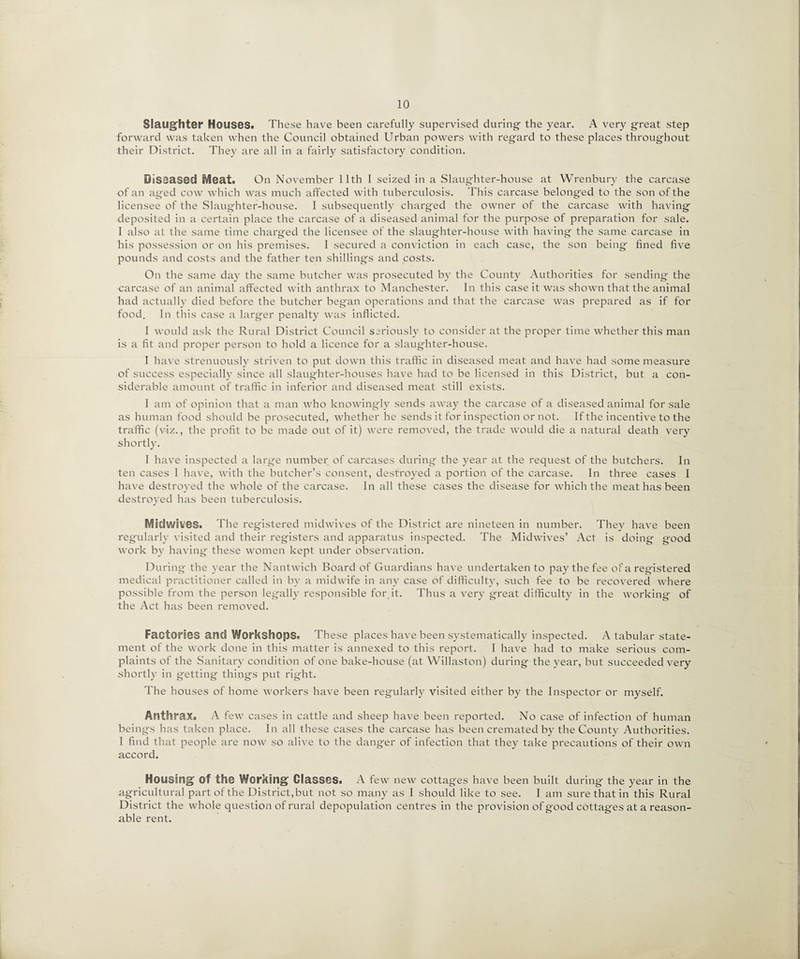 Slaughter Houses. These have been carefully supervised during the year. A very great step forward was taken when the Council obtained Urban powers with regard to these places throughout their District. They are all in a fairly satisfactory condition. Diseased Meat. On November 11th I seized in a Slaughter-house at Wrenbury the carcase of an aged cow which was much affected with tuberculosis. This carcase belonged to the son of the licensee of the Slaughter-house. I subsequently charged the owner of the carcase with having deposited in a certain place the carcase of a diseased animal for the purpose of preparation for sale. I also at the same time charged the licensee of the slaughter-house with having the same carcase in his possession or on his premises. I secured a conviction in each case, the son being fined five pounds and costs and the father ten shillings and costs. On the same day the same butcher was prosecuted by the County Authorities for sending the carcase of an animal affected with anthrax to Manchester. In this case it was shown that the animal had actually died before the butcher began operations and that the carcase was prepared as if for food. In this case a larger penalty was inflicted. I would ask the Rural District Council seriously to consider at the proper time whether this man is a fit and proper person to hold a licence for a slaughter-house. I have strenuously striven to put down this traffic in diseased meat and have had some measure of success especially since all slaughter-houses have had to be licensed in this District, but a con¬ siderable amount of traffic in inferior and diseased meat still exists. I am of opinion that a man who knowingly sends away the carcase of a diseased animal for sale as human food should be prosecuted, whether he sends it for inspection or not. If the incentive to the traffic (viz., the profit to be made out of it) were removed, the trade would die a natural death very shortly. I have inspected a large number of carcases during the year at the request of the butchers. In ten cases I have, with the butcher’s consent, destroyed a portion of the carcase. In three cases I have destroyed the whole of the carcase. In all these cases the disease for which the meat has been destroyed has been tuberculosis. Mid wives. The registered midwives of the District are nineteen in number. They have been regularly visited and their registers and apparatus inspected. The Midwives’ Act is doing good work by having these women kept under observation. During the year the Nantwich Board of Guardians have undertaken to pay the fee of a registered medical practitioner called in by a midwife in any case of difficulty, such fee to be recovered where possible from the person legally responsible for it. Thus a very great difficulty in the working of the Act has been removed. Factories and Workshops. These places have been systematically inspected. A tabular state¬ ment of the work done in this matter is annexed to this report. I have had to make serious com¬ plaints of the Sanitary condition of one bake-house (at Willaston) during the year, but succeeded very shortly in getting things put right. The houses of home workers have been regularly visited either by the Inspector or myself. Anthrax. A few cases in cattle and sheep have been reported. No case of infection of human beings has taken place. In all these cases the carcase has been cremated by the County Authorities. I find that people are now so alive to the danger of infection that they take precautions of their own accord. Housing; of the Working; Glasses. A few new cottages have been built during the year in the agricultural part of the District,but not so many as I should like to see. I am sure that in this Rural District the whole question of rural depopulation centres in the provision of good cottages at a reason¬ able rent.