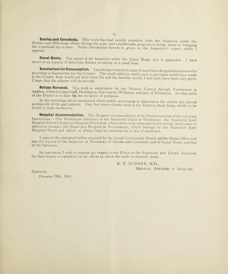 Dairies and Cowsheds. This work has had careful attention from the Inspector under the Dairies and Milkshops Order during the year, and considerable progress is being made in bringing the Cowsheds up to date. Fuller information hereon is given in the Inspector’s report which I Canal Boats. The report of the Inspector under the Canal Boats Act is appended. I have received no reports of infectious disease occurring on a canal boat. Sanatorium for Consumption. I much regret that the County Council have dropped their scheme for providing a Sanatorium for the County. The small addition which such a provision would have made to the County Rate would not have been felt and the benefits would, I feel sure, have been very great. 1 hope that the scheme will be revived. a J1RefU/?? R°m®vaL This work is undertaken by the District Council through Contractors in Audlem^ Church Coppenball, Haslmgton, Shavington, Willaston, and part of Wistaston. In other parts of the District it is done by the occupiers of premises. In the townships above mentioned where public scavenging is undertaken the closets are almost exclusive y of the pail pattern. Very few water-closets exist in the District, these being chiefly to be found in large residences- Hospital Accommodation. The Hospital accommodation of the District consists of the following Institutions : —The Workhouse Infirmary of the Nantwich Union at Worleston ; the Nantwich Joint Hospital Board’s Isolation Hospital,Worleston, where there is accommodation for twenty adult cases of infectious disease ; the Small-pox Hospital at Ravensmoor, which belongs to the Nantwich Joint Hospital Board and which is always kept in readiness for a case of small-pox. I append the statistical tables required by the Local Government Board and the Home Office, and also the reports of the Inspector of Nuisances, of Dairies and Cowsheds, and of Canal Boats, and that of the Surveyor. In conclusion I wish to express my thanks to the Police of the Nantwich and Crewe Divisions for their hearty co-operation in my efforts to check the trade in diseased meat. R. T. TURNER, M.D., Medical Officer of Health. Nantwich, February 19tli, 1909.