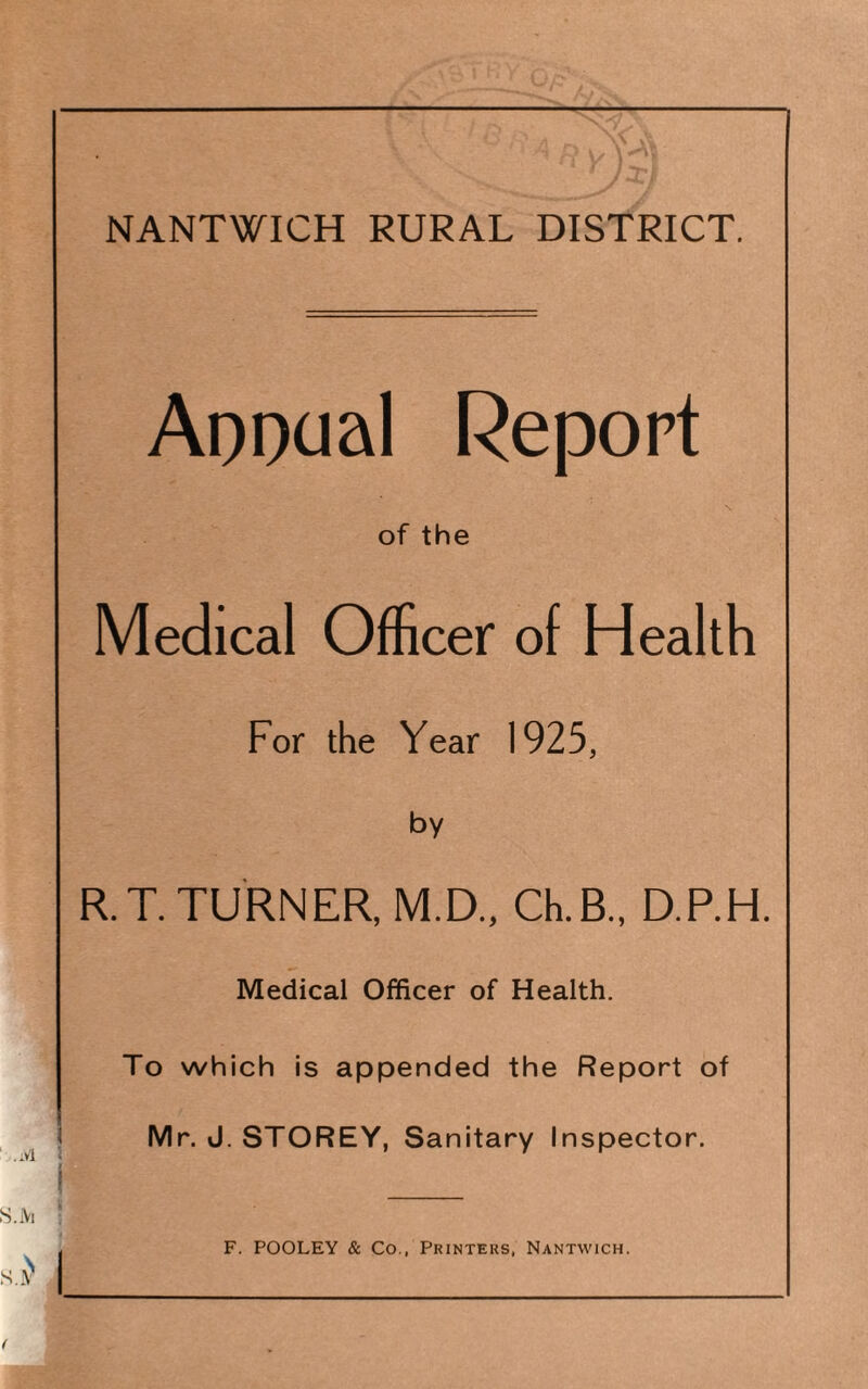 ApDoal Report of the Medical Officer of Health For the Year 1925, by R.T. TURNER, M.D., Ch.B., D.P.H. Medical Officer of Health. To which is appended the Report of I Mr. J. STOREY, Sanitary Inspector. I ! _ , F. POOLEY & Co., Printers, Nantwich.