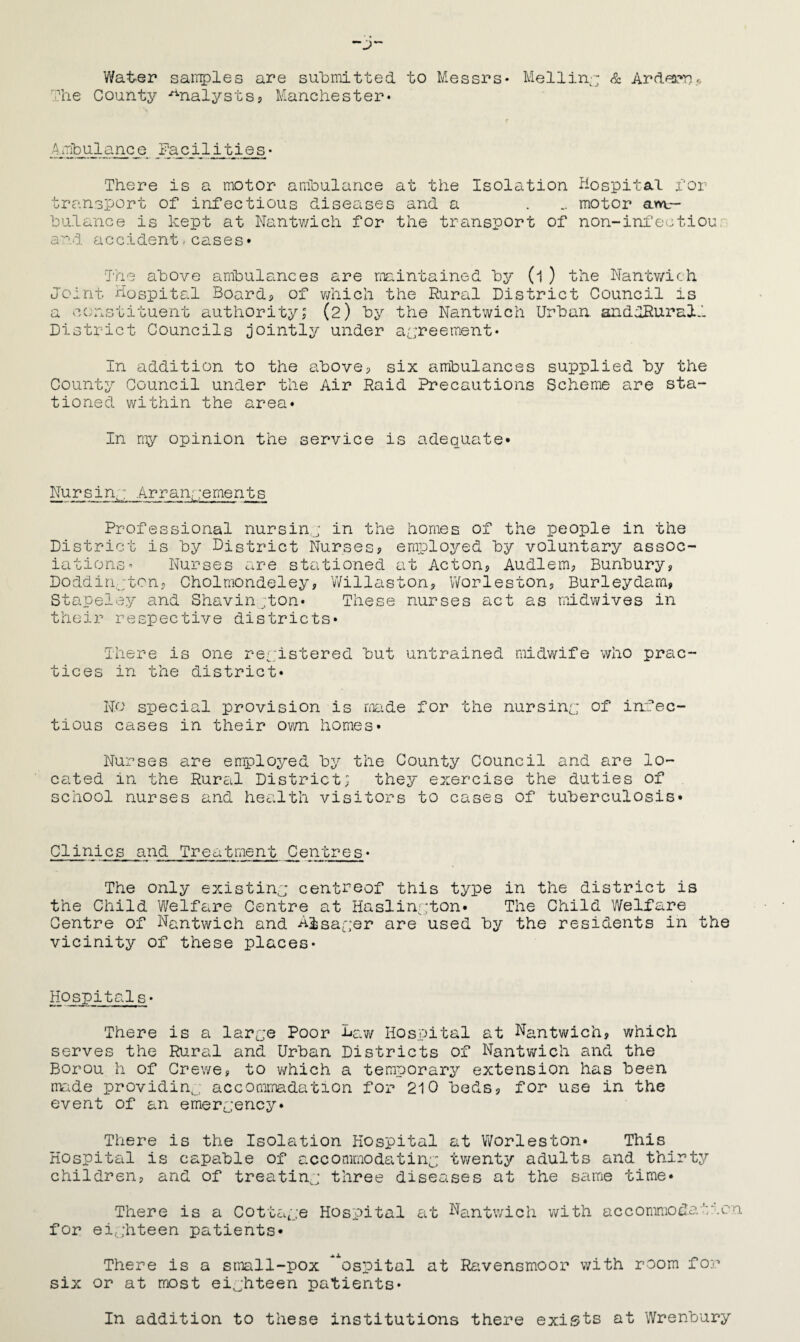 Wat-er sanples are su'bniitted to Messrs* & Ard^a^r.. '^he County -Analysts5 Manchester* Facilities* There is a motor anioulance at the Isolation Hospital i'or transport of infectious diseases and a . .. motor am,— hulance is kept at Nantwich for the transport of non-infectiou'’ a nd accident, c a, s e s • The above ambulances are nxiintained by (1 ) the Nantv/ich Joint Hospital Boards, of ?;hich the Rural District Council is a ccuastituent authority; (2) by the Nantwich Urban andlRurall District Councils jointly under a[;reement* In addition to the above? six ambulances supplied by the County Council under the Air Raid Precautions Scheme are sta¬ tioned within the area* In my opinion the service is adequate* Nursiny Arrangements Professional nursinj in the homes of the people in the District is by District Nursesj employed by voluntary assoc iations’ Nurses are stationed at Acton? Audlem? Bunbury? Doddinyton? Cholmondeley, V/illaston? Worleston? Burleydam? Stapeley and Shavin ;ton* These nurses act as mddwives in their respective districts* There is one reyistered but untrained midwife who prac¬ tices in the district* No special provision is made for the nursiny of infec¬ tious cases in their own homes* Nurses are employed by the County Council and are lo¬ cated in the Rural District; they exercise the duties of school nurses and health visitors to cases of tuberculosis* Clinics and Treatment Centres* The only existiny centreof this type in the district is the Child Welfare Centre at Haslinyton* The Child Welfare Centre of Nantwich and A^sayer are used by the residents in the vicinity of these places* Hospitals* There is a larye Poor Bav/ Hospital at Nantwich, which serves the Rural and Urban Districts of Nantwich and the Borou h of Crewe, to v/hich a temporary extension has been made providing, accommadation for 210 beds, for use in the event of an emeryency* There is the Isolation Hospital at Worleston* This Hospital is capable of accommodatiny twenty adults and thirty children, and of treatiny three diseases at the same time* There is a Cottaye Hospital at Nantv/ich with accomraodat'^on for eiyhteen patients* There is a small-pox ^ospital at Ravensmoor with room for six or at most eiyhteen patients* In addition to these institutions there exists at Wrenbury