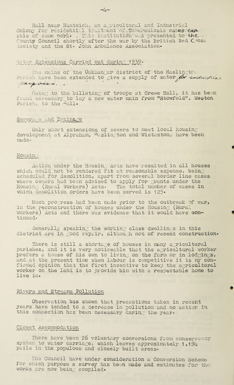 -4- Hall nei\r Nantwicli; Colony for rcGicLehtir.l tr alDle of GO me viorJn . T/.i.e an a,_;ricultural and Industrial eatment ’ of ^luaerculosis casesrtap-' iriG 11 tuti oil ‘ an. s e s ent e d to - <Ac - County Council shortly after the war hy the British Red C^oss society and the St* John Anfoulance Association- hf-d'A-' Sztensions Carried out durin. -; i 9ji_9 Or C.rJ.LnO, fne nia: have -iis of the Oakhanyar district of the HaslinytCi.. been extended to yive a supply of water Ovviny to the hilletiny of troops at Crewe Hally it has heen fC)und necessary, to lay a nev; water main from ’’Stowfold, Weston Parish; to the %ill- Sewerayre and Drains^ye Only short extensions, of sewers to meet local housiny: development at Alprahanis ^V.slin^jton and Wistaston? have been nmde* Housiny Action under the Housin^, Acts have resulted in all houses which could not he rendered fit at rec.sonahle expense; heiny scheduled for demolition, apart from several border line cases where owners had been advised to apply for yrants under the Housiny (Rural Workers) Acts* The total number of cases in vdiich demolition orders have been served is 125* Much proyress had been made prior to the outbrecik of war, in the reconstruction of houses under the Housiny (Rural Workers) Acts and there was evidence that it would have con¬ tinued* Generally speakiny the workiny class d'wellin.ys in this district are in yood repair, althoUi^h not of recent construction- There is still a shortaye of houses in many ayricultural parishes, and it is very noticeable that the ayricultural worker prefers a house of his own to livin^, on the farm or in lodyinys, and at the present time v/hen labour is competitive it is my con¬ firmed opinion that the first incentive to keep the ayricultural v/orker on the land is to provide him with a respectable home to live in- Rivers and Streams Pollution Observation has shov/n thctt precautions taken in recent years have tended to a decrease in iiollution and no action in this connection has been necessary duriny the year* Closet Accommo dei tion There have been 26 voluntary conversions fi-orn conservancy system, to water carriaye, v/hich leaves approximately 1,194 pails in the populous and closely built areas* The Council have under consideration a Conversion Scheme for which purpose a survey has been made and estimates for the works are now beiny compiled-