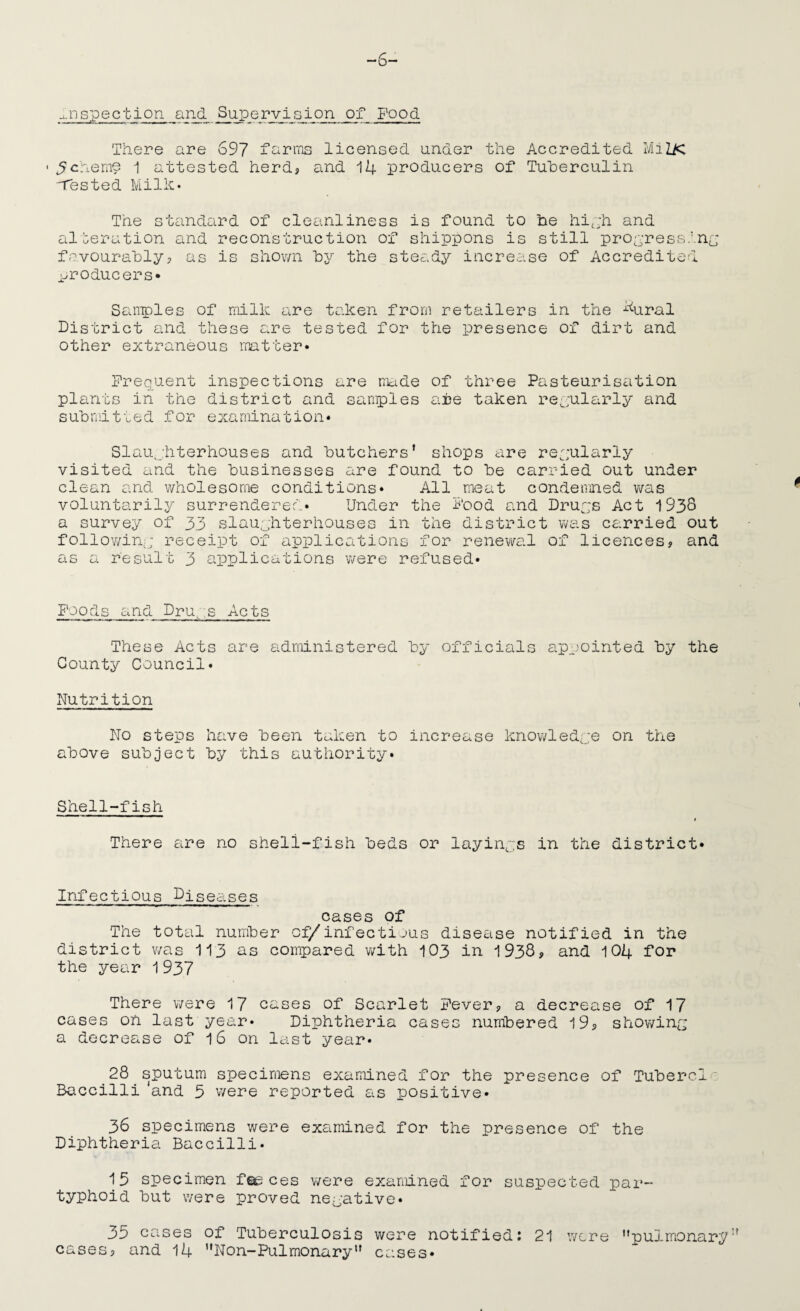 ■..nspection ar^ SuiPerviGion of Food There are 697 farms licensed under the Accredited ¥iilK ' Scheme i attested herdj and 14 producers of Tuherculin 'Tested Milk* The st£indard of cleanliness is found to be hi,:h and alteration and reconstruction of shippons is still propressinc favourably? as is shown by the steady increase of Accredited ^-yroducers* ScUiroles of milk are taken from retailers in the k^pal District and these are tested for the presence of dirt and other extraneous matter* Frequent inspections are made of three Pasteurisation plants in the district and samples are taken reyularly and submitted for examination* Slaujhterhouses and butchers’ shops are reyularly visited and the businesses are found to be carried out under clean and v/holesorne conditions* All meat condemned was voluntarily surrendered* Under the Food c.nd Druys Act 1938 a survey of 33 slaughterhouses in the district was carried out follOY/in:; receipt of applications for renevi^al of licences? and as a result 3 applications v/ere refused* Foods and Drup.s Acts These Acts are administered by officials appointed by the County Council* Nutrition No steps have been taken to increase knowledpe on the above subject by this authority* Shell-fish t There are no shell-fish beds or layinps in the district* Infectious Diseases cases of The total number oi/infectious disease notified in the district was 113 os compared with 103 in 1938? and 104 for the year 1937 There v/ere 17 cases of Scarlet Fever? a decrease of 17 cases on last year* Diphtheria cases numbered 19? showintP a decrease of I6 on last year* 28 sputum specimens examined for the presence of Tubere1 ‘ Baccilli 'and 5 v/ere reported as positive* 36 specimens were examined for the presence of the Diphtheria Baccilli* 15 specimen foe ces v/ere examined for suspected par- typhoid but were proved negative* 35 cases of Tuberculosis were notified: 21 were ’’pulmonary cases? and 14 ’’Non-Pulmonary” cases*