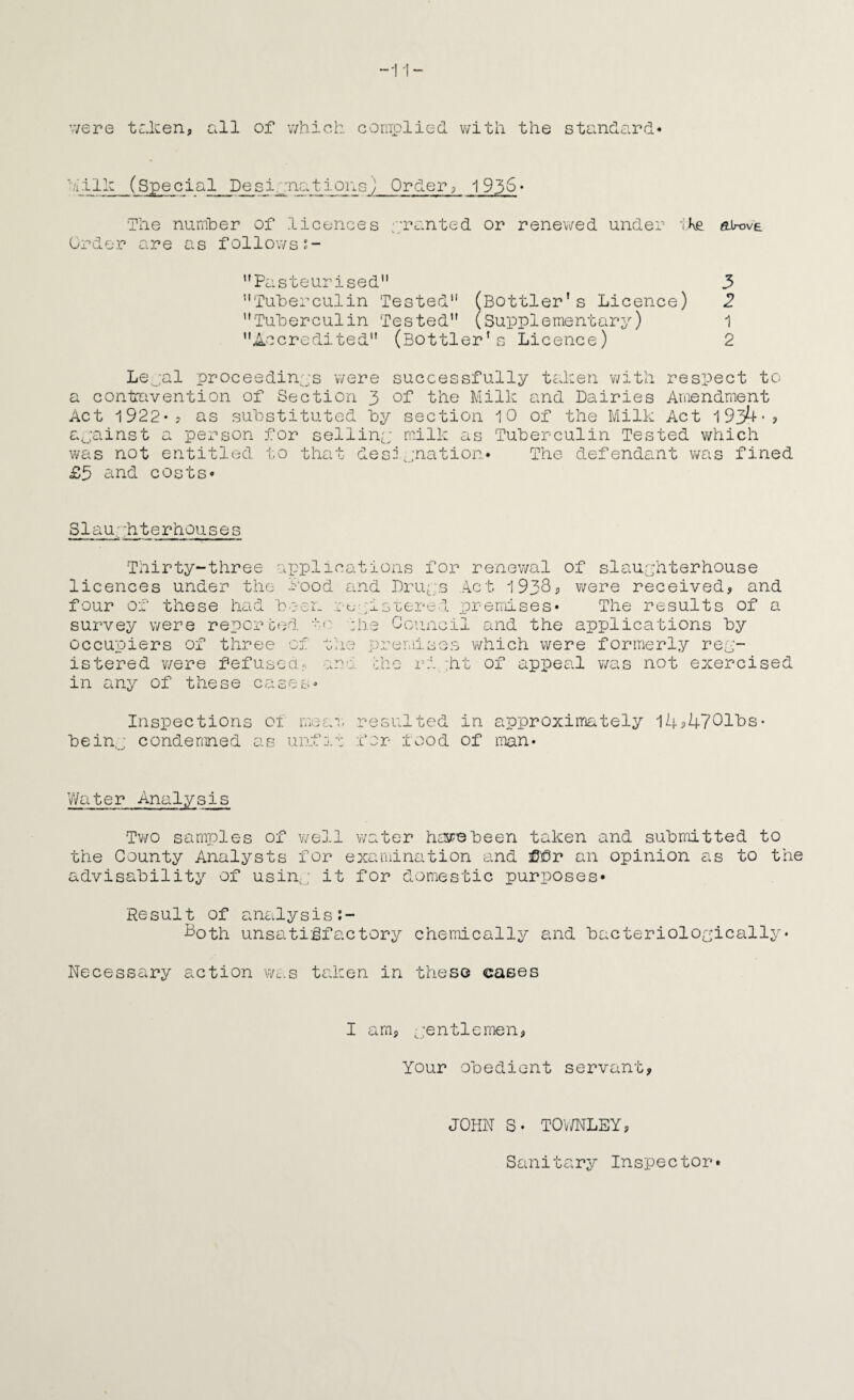 v/ere tcicen, all of which complied v;ith the standard* '.'iilh (Spec i al De si png t i ons ] Order; 1 9h6 • The nurnher of licences ;;ranted or renev/ed under vKe eirove Order are as follows?- ’’Pasteurised 3 Tuherculin Tested (Bottler's Licence) 2 Tuberculin Tested (Supplementary) 1 Accredited (Bottler's Licence) 2 Le,jal proceedings were successfully tc.hen with respect to a contovention of Section 3 of the Milk and Dairies Amendment Act 1922*? as substituted by section 10 of the Milk Act 1934-? ajainst a person for selliny milk as Tuberculin Tested which was not entitled to that designation* The defendant was fined £5 ^n.d costs* Slau; hterhouses Thirty-three applications for renewal of slaughterhouse licences under the I'ood and Druys A.ct 1938-) were received, and four of these had been ::-c- ;istered premises* The results of a survey were reported hie Gonnoil and the applications by occupiers of three of the premises which were formerly rey- istered v/ere fefusedr. and the ri :ht of appeal was not exercised in any of these cases* Inspections ox meai resulted in approximately l4p47Glhs- beinj condemned as unfh.t for food of man* Water Analysis Tv/o samples of v/ell water have been taken and submitted to the County Analysts for examination and ^®r an opinion as to the advisability of usin,; it for domestic purposes* Result of analysis Poth unsati:gfactory chemically and bacterioloyicxilly• Necessary action v/as taken in these cases I am, ,:entlcmen, Your obedient servant. JOHN S* TOv/NLEY, Sanitary Inspector*