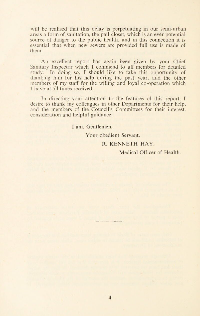 will be realised that this delay is perpetuating in our semi-urban areas a form of sanitation, the pail closet, which is an ever potential source of danger to the public health, and in this connection it is essential that when new sewers are provided full use is made of them. An excellent report has again been given by your Chief Sanitary Inspector which I commend to all members for detailed study. In doing so, I should like to take this opportunity of thanking him for his help during the past year, and the other members of my staff for the willing and loyal co-operation which I have at all times received. In directing your attention to the features of this report. I desire to thank my colleagues in other Departments for their help, and the members of the Council’s Committees for their interest, consideration and helpful guidance. I am. Gentlemen, Your obedient Servant, R. KENNETH HAY, Medical Officer of Health.