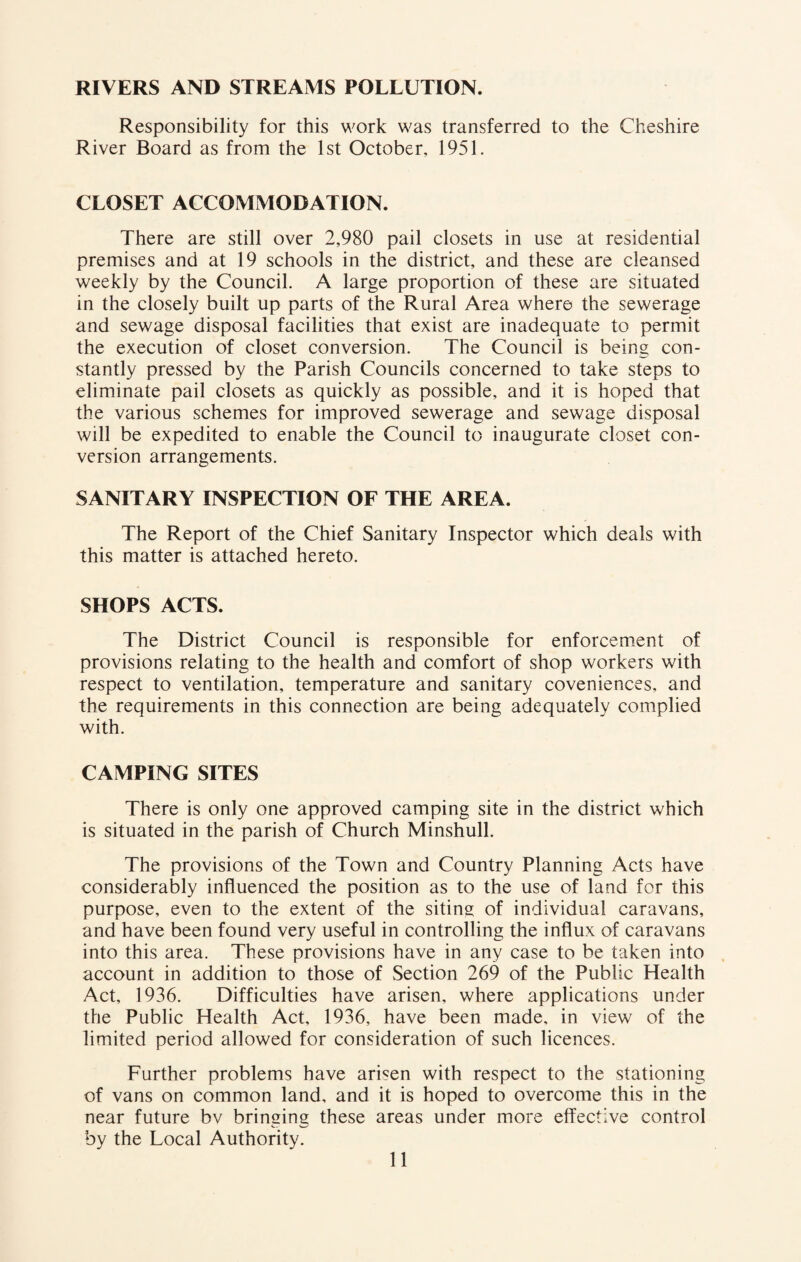 RIVERS AND STREAMS POLLUTION. Responsibility for this work was transferred to the Cheshire River Board as from the 1st October, 1951. CLOSET ACCOMMODATION. There are still over 2,980 pail closets in use at residential premises and at 19 schools in the district, and these are cleansed weekly by the Council. A large proportion of these are situated in the closely built up parts of the Rural Area where the sewerage and sewage disposal facilities that exist are inadequate to permit the execution of closet conversion. The Council is being con¬ stantly pressed by the Parish Councils concerned to take steps to eliminate pail closets as quickly as possible, and it is hoped that the various schemes for improved sewerage and sewage disposal will be expedited to enable the Council to inaugurate closet con¬ version arrangements. SANITARY INSPECTION OF THE AREA. The Report of the Chief Sanitary Inspector which deals with this matter is attached hereto. SHOPS ACTS. The District Council is responsible for enforcement of provisions relating to the health and comfort of shop workers with respect to ventilation, temperature and sanitary coveniences, and the requirements in this connection are being adequately complied with. CAMPING SITES There is only one approved camping site in the district which is situated in the parish of Church Minshull. The provisions of the Town and Country Planning Acts have considerably influenced the position as to the use of land for this purpose, even to the extent of the siting of individual caravans, and have been found very useful in controlling the influx of caravans into this area. These provisions have in any case to be taken into account in addition to those of Section 269 of the Public Health Act, 1936. Difficulties have arisen, where applications under the Public Health Act, 1936, have been made, in view of the limited period allowed for consideration of such licences. Further problems have arisen with respect to the stationing of vans on common land, and it is hoped to overcome this in the near future bv bringing these areas under more effective control by the Local Authority.