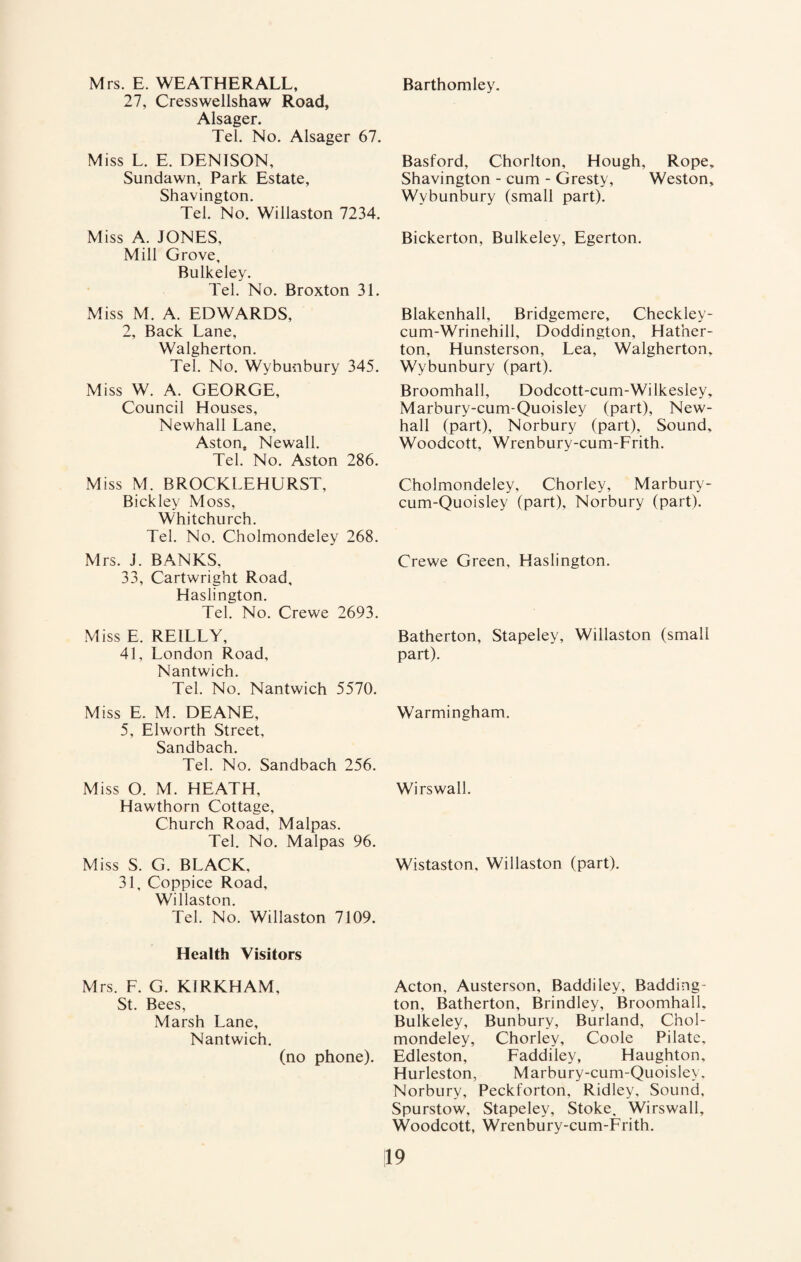 Mrs. E. WEATHER ALL, 27, Cresswellshaw Road, Alsager. Tel. No. Alsager 67. Miss L. E. DENISON, Sundawn, Park Estate, Shavington. Tel. No. Willaston 7234. Miss A. JONES, Mill Grove, Bulkeley. Tel. No. Broxton 31. Miss M. A. EDWARDS, 2, Back Lane, Walgherton. Tel. No. Wybunbury 345. Miss W. A. GEORGE, Council Houses, Newhall Lane, Aston, Newall. Tel. No. Aston 286. Miss M. BROCKLEHURST, Bickley Moss, Whitchurch. Tel. No. Cholmondeley 268. Mrs. J. BANKS, 33, Cartwright Road, Haslington. Tel. No. Crewe 2693. Miss E. REILLY, 41, London Road, Nantwich. Tel. No. Nantwich 5570. Miss E. M. DEANE, 5, Elworth Street, Sandbach. Tel. No. Sandbach 256. Miss O. M. HEATH, Hawthorn Cottage, Church Road, Malpas. Tel. No. Malpas 96. Miss S. G. BLACK, 31, Coppice Road, Willaston. Tel. No. Willaston 7109. Health Visitors Mrs. F. G. KIRKHAM, St. Bees, Marsh Lane, Nantwich. (no phone). Barthomley. Basford, Chorlton, Hough, Rope, Shavington - cum - Gresty, Weston, Wybunbury (small part). Bickerton, Bulkeley, Egerton. Blakenhall, Bridgemere, Checkley- cum-Wrinehill, Doddington, Hather- ton, Hunsterson, Lea, Walgherton, Wybunbury (part). Broomhall, Dodcott-cum-Wilkesley, Marbury-cum-Quoisley (part), New¬ hall (part), Norbury (part), Sound, Woodcott, Wrenbury-cum-Frith. Cholmondeley, Chorley, Marbury- cum-Quoisley (part), Norbury (part). Crewe Green, Haslington. Batherton, Stapeley, Willaston (small part). Warmingham. Wirswall. Wistaston, Willaston (part). Acton, Austerson, Baddiley, Badding- ton, Batherton, Brindley, Broomhall, Bulkeley, Bunbury, Burland, Chol¬ mondeley, Chorley, Coole Pilate, Edleston, Faddiley, Haughton, Hurleston, Marbury-cum-Quoisley. Norbury, Peckforton, Ridley, Sound, Spurstow, Stapeley, Stoke, Wirswall, Woodcott, Wrenbury-cum-Frith.