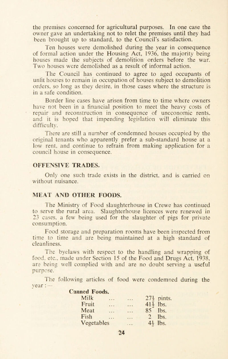 the premises concerned for agricultural purposes. In one case the owner gave an undertaking not to relet the premises until they had been brought up to standard, to the Council’s satisfaction. Ten houses were demolished during the year in consequence of formal action under the Housing Act, 1936, the majority being houses made the subjects of demolition orders before the war. Two houses were demolished as a result of informal action. The Council has continued to agree to aged occupants of unfit houses to remain in occupation of houses subject to demolition orders, so long as they desire, in those cases where the structure is in a safe condition. Border line cases have arisen from time to time where owners have not been in a financial position to meet the heavy costs of repair and reconstruction in consequence of uneconomic rents,, and it is hoped that impending legislation will eliminate this difficulty. There are still a number of condemned houses occupied by the original tenants who apparently prefer a sub-standard house at a low rent, and continue to refrain from making application for a council house in consequence. OFFENSIVE TRADES. Only one such trade exists in the district, and is carried on without nuisance. MEAT AND OTHER FOODS. The Ministry of Food slaughterhouse in Crewe has continued to serve the rural area. Slaughterhouse licences were renewed in 23 cases, a few being used for the slaughter of pigs for private consumption. Food storage and preparation rooms have been inspected from time to time and are being maintained at a high standard of cleanliness. The byelaws with respect to the handling and wrapping of food, etc., made under Section 15 of the Food and Drugs Act, 1938, are being well complied with and are no doubt serving a useful purpose. The following articles of food were condemned during the vear : — Canned Foods. Milk Fruit Meat Fish 21\ pints 41V lbs. 85 lbs. 2 lbs. 4\ lbs. Vegetables