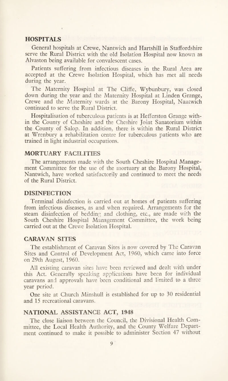 HOSPITALS General hospitals at Crewe, Mantwich and Hartshill in Staffordshire serve the Rural District with the old Isolation Hospital now known as Alvaston being available for convalescent cases. Patients suffering from infectious diseases in the Rural Area are accepted at the Crewe Isolation Hospital, which has met ail needs during the year. The Maternity Hospital at The Cliffe, Wybunbury, was closed down during the year and the Maternity Hospital at Linden Grange, Crewe and the Maternity wards at the Barony Hospital, Mantwich continued to serve the Rural District. Hospitalisation of tuberculous patients is at Hefferston Grange with¬ in the County of Cheshire and the Cheshire Joint Sanatorium within the County of Salop. In addition, there is within the Rural District at Wrenbury a rehabilitation centre for tuberculous patients who are trained in light industrial occupations. MORTUARY FACILITIES The arrangements made with the South Cheshire Hospital Manage¬ ment Committee for the use of the mortuary at the Barony Hospital, Mantwich, have worked satisfactorily and continued to meet the needs of the Rural District. DISINFECTION Terminal disinfection is carried out at homes of patients suffering from infectious diseases, as and when required. Arrangements for the steam disinfection of bedding and clothing, etc., are made with the South Cheshire Hospital Management Committee, the work being carried out at the Crewe Isolation Hospital. CARAVAN SITES The establishment of Caravan Sites is now covered by The Caravan Sites and Control of Development Act, 1960, which came into force on 29th August, 1960. All existing caravan sites have been reviewed and dealt with under this Act. Generally speaking applications have been for individual caravans and approvals have been conditional and limited to a three year period. One site at Church Minshull is established for up to 30 residential and 15 recreational caravans. NATIONAL ASSISTANCE ACT, 1948 The close liaison between the Council, the Divisional Health Com¬ mittee, the Local Health Authority, and the County Welfare Depart¬ ment continued to make it possible to administer Section 47 without