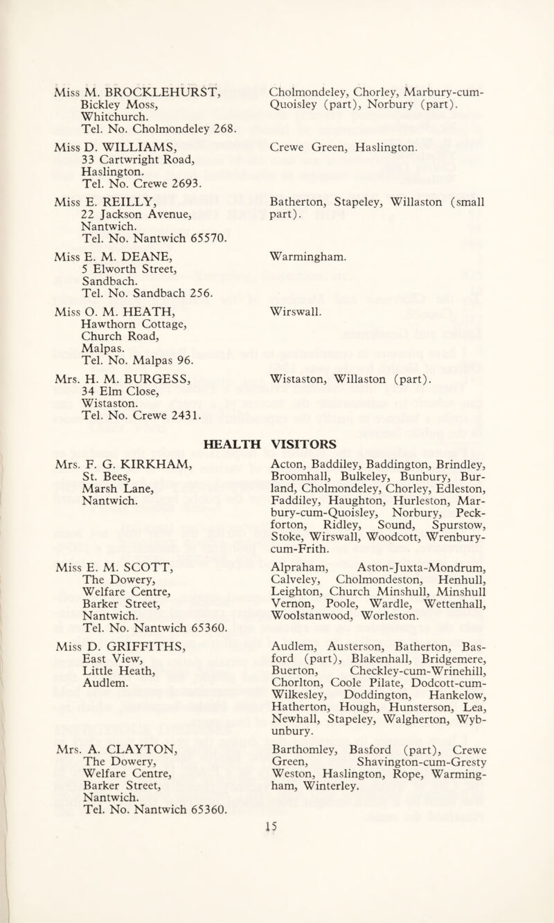 Miss M. BROCKLEHURST, Bickley Moss, Whitchurch. Tel. No. Cholmondeley 268. Miss D. WILLIAMS, 33 Cartwright Road, Haslington. Tel. No. Crewe 2693. Miss E. REILLY, 22 Jackson Avenue, Nantwich. Tel. No. Nantwich 65570. Miss E. M. DEANE, 5 Elworth Street, Sandbach. Tel. No. Sandbach 256. Miss O. M. HEATH, Hawthorn Cottage, Church Road, Malpas. Tel. No. Malpas 96. Mrs. H. M. BURGESS, 34 Elm Close, Wistaston. Tel. No. Crewe 2431. Cholmondeley, Chorley, Marbury-cum- Quoisley (part), Norbury (part). Crewe Green, Haslington. Batherton, Stapeley, Willaston (small part). Warmingham. Wirswall. Wistaston, Willaston (part). HEALTH Mrs. F. G. KIRKHAM, St. Bees, Marsh Lane, Nantwich. Miss E. M. SCOTT, The Dowery, Welfare Centre, Barker Street, Nantwich. Tel. No. Nantwich 65360. Miss D. GRIFFITHS, East View, Little Heath, Audlem. Mrs. A. CLAYTON, The Dowery, Welfare Centre, Barker Street, Nantwich. Tel. No. Nantwich 65360. VISITORS Acton, Baddiley, Baddington, Brindley, Broomhall, Bulkeley, Bunbury, Bur- land, Cholmondeley, Chorley, Edleston, Faddiley, Haughton, Hurleston, Mar- bury-cum-Quoisley, Norbury, Peck- forton, Ridley, Sound, Spurstow, Stoke, Wirswall, Woodcott, Wrenbury- cum-Frith. Alpraham, Aston-Juxta-Mondrum, Calveley, Cholmondeston, Henhull, Leighton, Church Minshull, Minshull Vernon, Poole, Wardle, Wettenhall, Woolstanwood, Worleston. Audlem, Austerson, Batherton, Bas- ford (part), Blakenhall, Bridgemere, Buerton, Checkley-cum-Wrinehill, Chorlton, Coole Pilate, Dodcott-cum- Wilkesley, Doddington, Hankelow, Hatherton, Hough, Hunsterson, Lea, Newhall, Stapeley, Walgherton, Wyb- unbury. Barthomley, Basford (part), Crewe Green, Shavington-cum-Gresty Weston, Haslington, Rope, Warming- ham, Winterley.