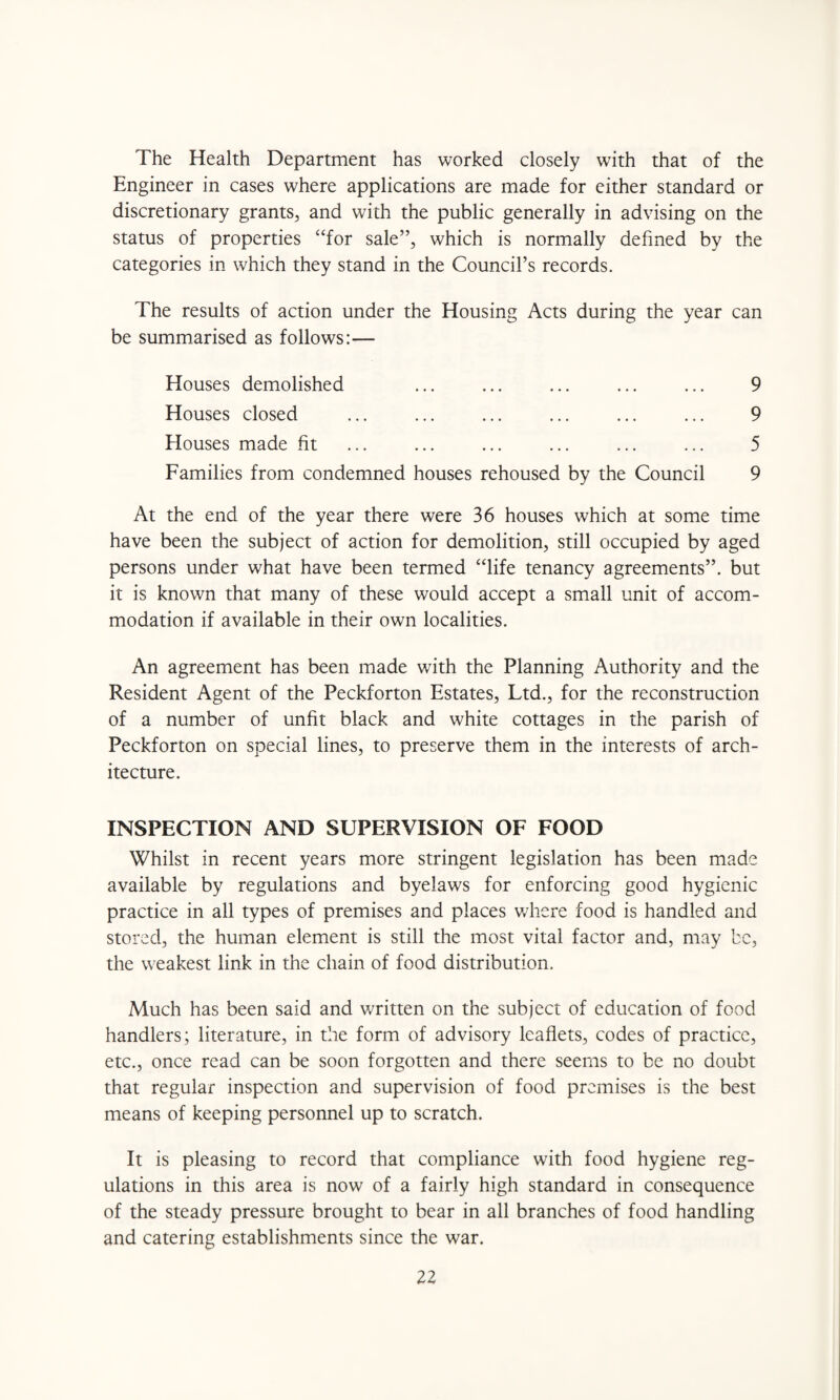 The Health Department has worked closely with that of the Engineer in cases where applications are made for either standard or discretionary grants, and with the public generally in advising on the status of properties “for sale”, which is normally defined by the categories in which they stand in the Council’s records. The results of action under the Housing Acts during the year can be summarised as follows:— Houses demolished ... ... ... ... ... 9 Houses closed ... ... ... ... ... ... 9 Houses made fit ... ... ... ... ... ... 5 Families from condemned houses rehoused by the Council 9 At the end of the year there were 36 houses which at some time have been the subject of action for demolition, still occupied by aged persons under what have been termed “life tenancy agreements”, but it is known that many of these would accept a small unit of accom¬ modation if available in their own localities. An agreement has been made with the Planning Authority and the Resident Agent of the Peckforton Estates, Ltd., for the reconstruction of a number of unfit black and white cottages in the parish of Peckforton on special lines, to preserve them in the interests of arch¬ itecture. INSPECTION AND SUPERVISION OF FOOD Whilst in recent years more stringent legislation has been made available by regulations and byelaws for enforcing good hygienic practice in all types of premises and places where food is handled and stored, the human element is still the most vital factor and, may be, the weakest link in the chain of food distribution. Much has been said and written on the subject of education of food handlers; literature, in the form of advisory leaflets, codes of practice, etc., once read can be soon forgotten and there seems to be no doubt that regular inspection and supervision of food premises is the best means of keeping personnel up to scratch. It is pleasing to record that compliance with food hygiene reg¬ ulations in this area is now of a fairly high standard in consequence of the steady pressure brought to bear in all branches of food handling and catering establishments since the war.