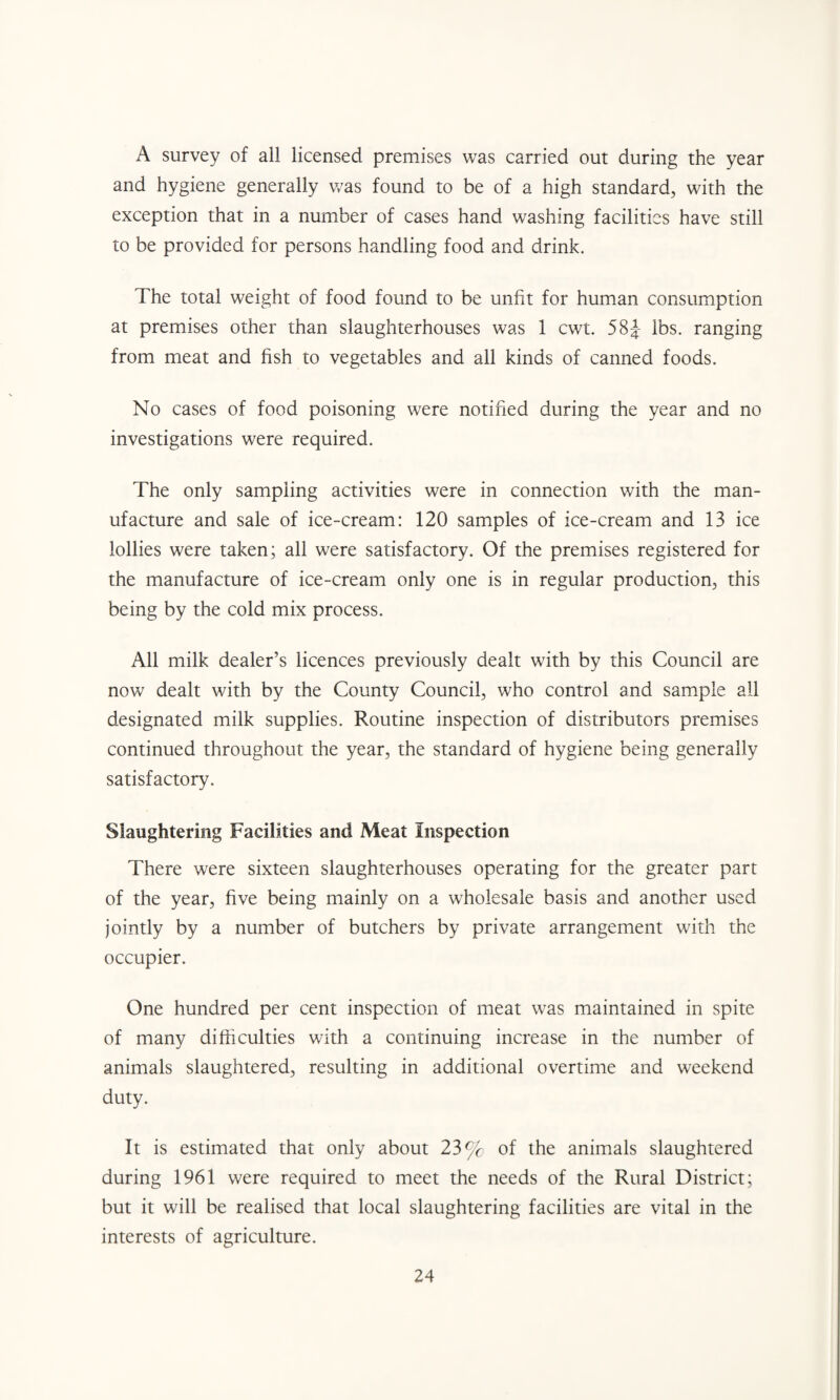 A survey of all licensed premises was carried out during the year and hygiene generally was found to be of a high standard, with the exception that in a number of cases hand washing facilities have still to be provided for persons handling food and drink. The total weight of food found to be unfit for human consumption at premises other than slaughterhouses was 1 cwt. 584- lbs. ranging from meat and fish to vegetables and all kinds of canned foods. No cases of food poisoning were notified during the year and no investigations were required. The only sampling activities were in connection with the man¬ ufacture and sale of ice-cream: 120 samples of ice-cream and 13 ice lollies were taken; all were satisfactory. Of the premises registered for the manufacture of ice-cream only one is in regular production, this being by the cold mix process. All milk dealer’s licences previously dealt with by this Council are now dealt with by the County Council, who control and sample all designated milk supplies. Routine inspection of distributors premises continued throughout the year, the standard of hygiene being generally satisfactory. Slaughtering Facilities and Meat Inspection There were sixteen slaughterhouses operating for the greater part of the year, five being mainly on a wholesale basis and another used jointly by a number of butchers by private arrangement with the occupier. One hundred per cent inspection of meat was maintained in spite of many difficulties with a continuing increase in the number of animals slaughtered, resulting in additional overtime and weekend duty. It is estimated that only about 23% of the animals slaughtered during 1961 were required to meet the needs of the Rural District; but it will be realised that local slaughtering facilities are vital in the interests of agriculture.