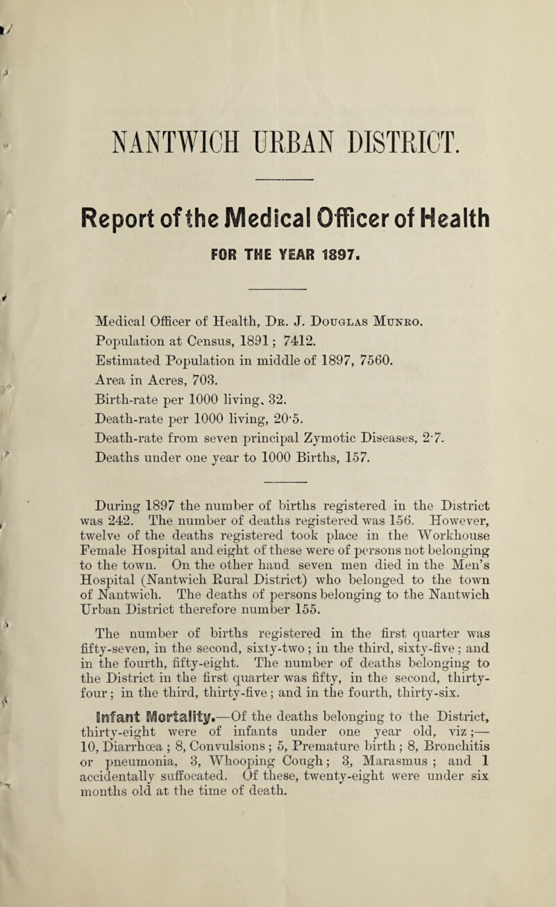 NANTWICH URBAN DISTRICT. Report of the Medical Officer of Health FOR THE YEAR 1897. Medical Officer of Health, Dr. J. Douglas Mukro. Population at Census, 1891; 7412. Estimated Population in middle of 1897, 7560. Area in Acres, 703. Birth-rate per 1000 living, 32. Death-rate per 1000 living, 20#5. Death-rate from seven principal Zymotic Diseases, 2‘7. Deaths under one year to 1000 Births, 157. During 1897 the number of births registered in the District was 242. The number of deaths registered was 156. However, twelve of the deaths registered took place in the Workhouse Female Hospital and eight of these were of persons not belonging to the town. On the other hand seven men died in the Men’s Hospital (JSTantwich Bural District) who belonged to the town of Nantwich. The deaths of persons belonging to the JSTantwich Urban District therefore number 155. The number of births registered in the first quarter was fifty-seven, in the second, sixty-two; in the third, sixty-five; and in the fourth, fifty-eight. The number of deaths belonging to the District in the first quarter was fifty, in the second, thirty- four ; in the third, thirty-five; and in the fourth, thirty-six. Enfant Mortality.—Of the deaths belonging to the District, thirty-eight were of infants under one year old, viz;— 10, Diarrhoea ; 8, Convulsions ; 5, Premature birth ; 8, Bronchitis or pneumonia, 3, AVhooping Cough; 3, Marasmus ; and 1 accidentally suffocated. Of these, twenty-eight were under six months old at the time of death.