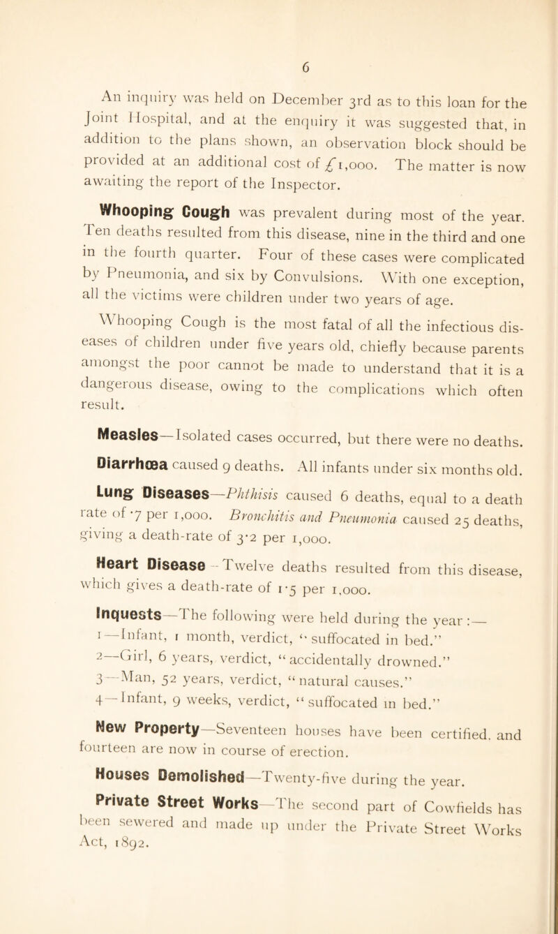 An inquiry was held on December 3rd as to this loan for the Joint J lospital, and at the enquiry it was suggested that, in addition to the plans shown, an observation block should be provided at an additional cost of £ 1,000. The matter is now awaiting the report of the Inspector. Whooping Gough was prevalent during most of the year. Ten deaths resulted from this disease, nine in the third and one in the fourth quarter. Four of these cases were complicated b\ F neumonia, and six by Convulsions. W ith one exception, all the victims were children under two years of age. YV hooping Cough is the most fatal of all the infectious dis¬ eases of children under five years old, chiefly because parents amongst the poor cannot be made to understand that it is a dangeious disease, owing to the complications which often result. Measles —Isolated cases occurred, but there were no deaths. Diarrhoea caused 9 deaths. All infants under six months old. Lung Diseases—Phthisis caused 6 deaths, equal to a death rate of 7 per 1,000. Bronchitis and Pneumonia caused 25 deaths, giving a death-rate of 3-2 per 1,000. Heart Disease-Twelve deaths resulted from this disease, which gives a death-rate of 1*5 per 1,000. Inquests T he following were held during the year :_ r—Infant, 1 month, verdict, “suffocated in bed.” 2 Girl, 6 years, verdict, “accidentally drowned.” 3— Man, 52 years, verdict, “natural causes.” 4— Infant, 9 weeks, verdict, “suffocated in bed.” Mew Property—Seventeen houses have been certified, and fourteen are now in course of erection. Houses Demolished — Twenty-five during the year. Private street Works—The second part of Cowfields has been sewered and made up under the Private Street Works Act, 1892.