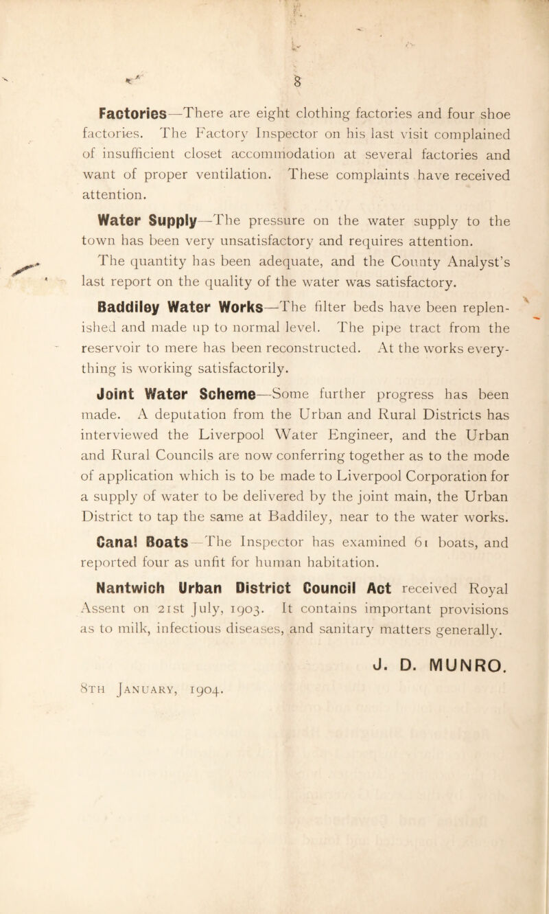 Factories—There are eight clothing factories and four shoe factories. The Factory Inspector on his last visit complained of insufficient closet accommodation at several factories and want of proper ventilation. These complaints have received attention. Water Supply—The pressure on the water supply to the town has been very unsatisfactory and requires attention. The quantity has been adequate, and the County Analyst’s last report on the quality of the water was satisfactory. Baddiley Water Works— The filter beds have been replen¬ ished and made up to normal level. The pipe tract from the reservoir to mere has been reconstructed. At the works every¬ thing is working satisfactorily. Joint Water Scheme—Some further progress has been made. A deputation from the Urban and Rural Districts has interviewed the Liverpool Water Engineer, and the Urban and Rural Councils are now conferring together as to the mode of application which is to be made to Liverpool Corporation for a supply of water to be delivered by the joint main, the Urban District to tap the same at Baddiley, near to the water works. Cana! Boats -The Inspector has examined 61 boats, and reported four as unfit for human habitation. Nantwich Urban District Council Act received Royal Assent on 21st July, 1903. It contains important provisions as to milk, infectious diseases, and sanitary matters generally. J. D. MUNRO. 8th January, 1904.