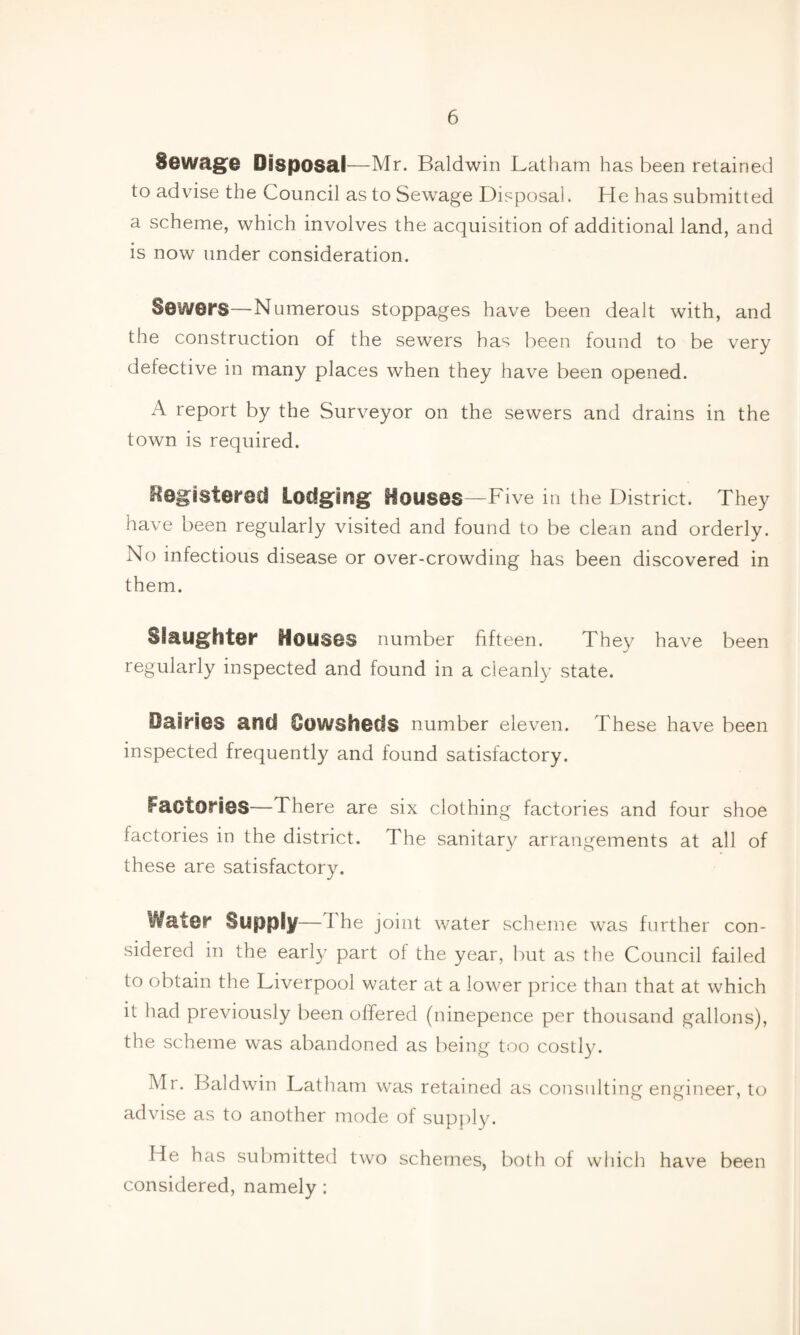 Sewage Disposal —Mr. Baldwin Latham has been retained to advise the Council as to Sewage Disposal. He has submitted a scheme, which involves the acquisition of additional land, and is now under consideration. Sewers—Numerous stoppages have been dealt with, and the construction of the sewers has been found to be very defective in many places when they have been opened. A report by the Surveyor on the sewers and drains in the town is required. Registered Lodging Houses—Five in the District. They have been regularly visited and found to be clean and orderly. No infectious disease or over-crowding has been discovered in them. Slaughter Houses number fifteen. They have been regularly inspected and found in a cleanly state. Dairies and Cowsheds number eleven. These have been inspected frequently and found satisfactory. Factories—There are six clothing factories and four shoe factories in the district. The sanitary arrangements at all of these are satisfactory. ‘/later Supply—d he joint water scheme was further con¬ sidered in the early part of the year, but as the Council failed to obtain the Liverpool water at a lower price than that at which it had previously been offered (ninepence per thousand gallons), the scheme was abandoned as being too costly. Mr. Baldwin Latham was retained as consulting engineer, to advise as to another mode of supply. He has submitted two schemes, both of which have been considered, namely: