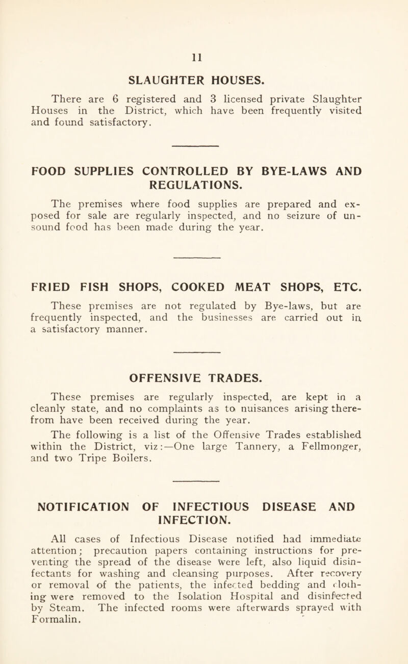 SLAUGHTER HOUSES. There are 6 registered and 3 licensed private Slaughter Houses in the District, which have been frequently visited and found satisfactory. FOOD SUPPLIES CONTROLLED BY BYE-LAWS AND REGULATIONS. The premises where food supplies are prepared and ex¬ posed for sale are regularly inspected, and no seizure of un¬ sound food has been made during the year. FRIED FISH SHOPS, COOKED MEAT SHOPS, ETC. These premises are not regulated by Bye-laws, but are frequently inspected, and the businesses are carried out in a satisfactory manner. OFFENSIVE TRADES. These premises are regularly inspected, are kept in a cleanly state, and no complaints as to nuisances arising there¬ from have been received during the year. The following is a list of the Offensive Trades established within the District, viz:—One large Tannery, a Fellmonger, and two Tripe Boilers. NOTIFICATION OF INFECTIOUS DISEASE AND INFECTION. All cases of Infectious Disease notified had immediate attention; precaution papers containing instructions for pre¬ venting the spread of the disease were left, also liquid disin¬ fectants for washing and cleansing purposes. After recovery or removal of the patients, the infected bedding and cloth¬ ing were removed to the Isolation Hospital and disinfected by Steam. The infected rooms were afterwards sprayed with Formalin.