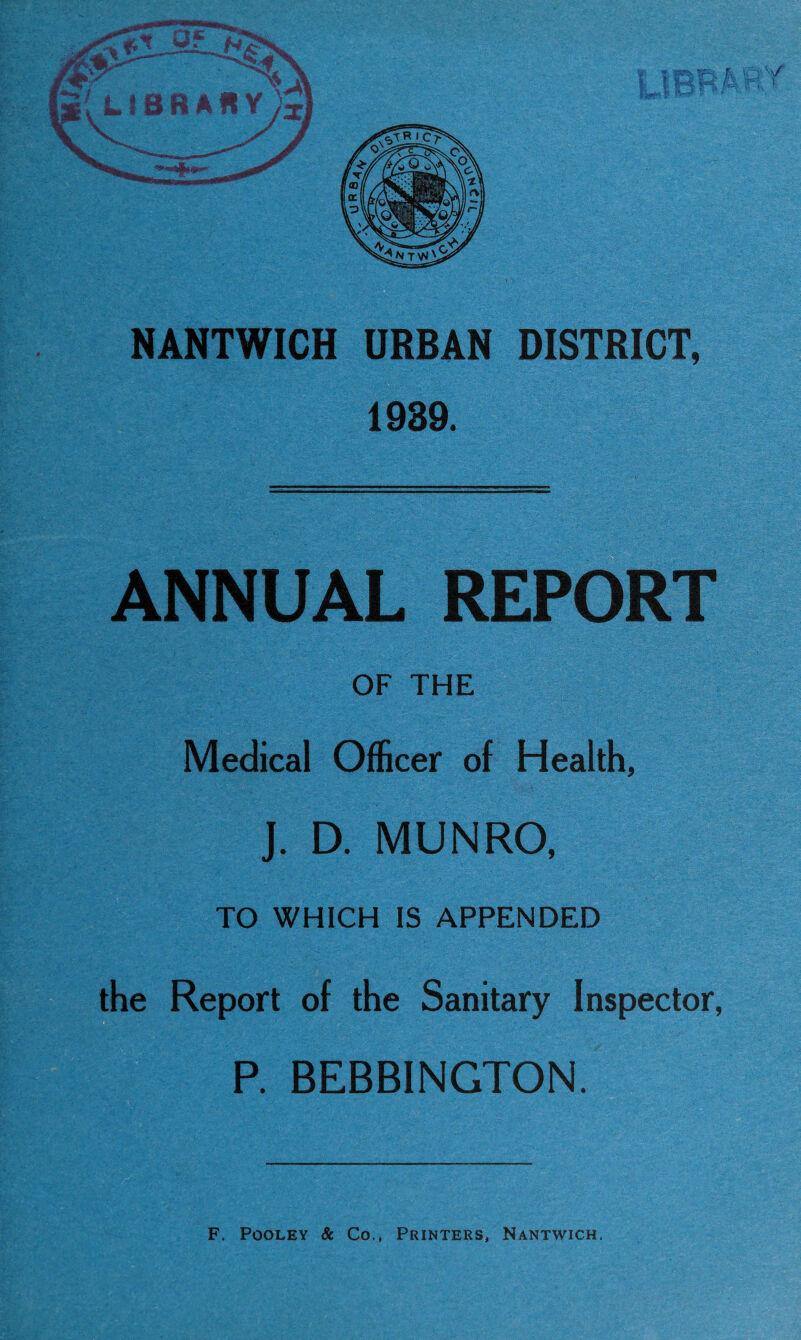 NANTWICH URBAN DISTRICT, 1939. ANNUAL REPORT OF THE Medical Officer of Health, J. D. MUNRO, TO WHICH IS APPENDED the Report of the Sanitary Inspector, P. BEBBINGTON. F. Pooley & Co., Printers, Nantwich.