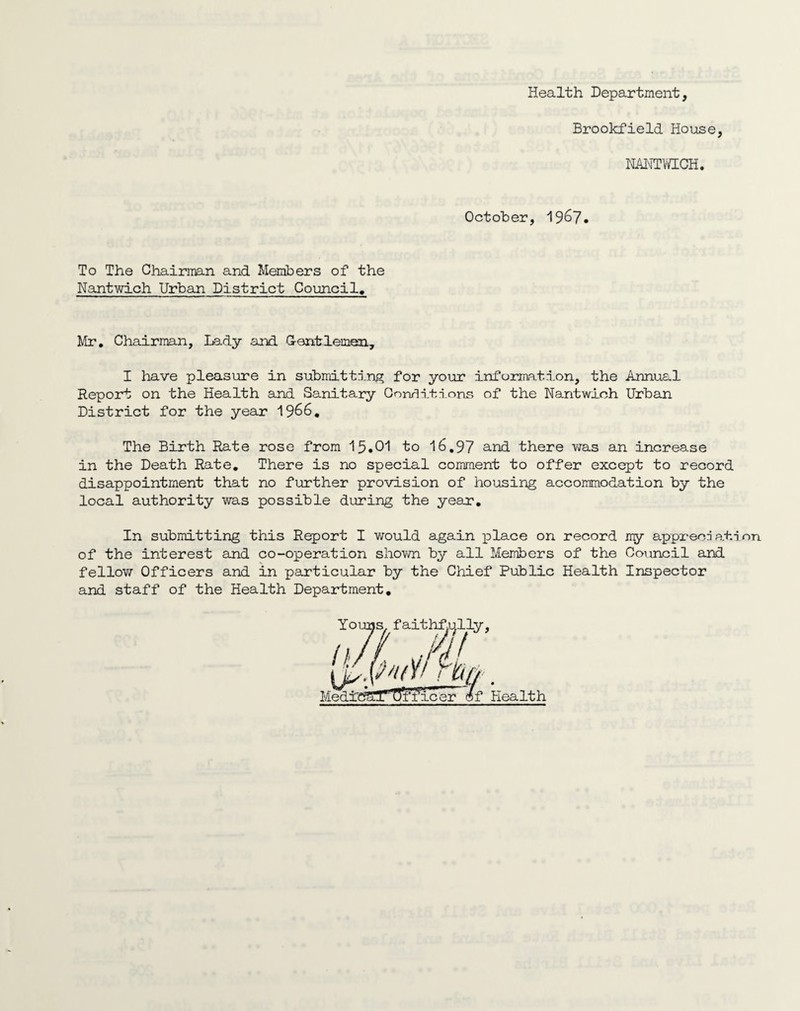 Health Department, Brookfield House, NANTWICH October, 1967. To The Chairman and Members of the Nantwich Urban District Council, Mr. Chairman, Lady and Gentlemen, I have pleasure in submitting for your information, the Annual Report on the Health and Sanitary Conditions of the Nantwich Urban District for the year 1966. The Birth Rate rose from 15.01 to 16,97 and there was an increase in the Death Rate. There is no special comment to offer except to record disappointment that no further provision of housing accommodation by the local authority was possible during the year. In submitting this Report I would again place on record my appreori ablnn of the interest and co-operation shown by all Members of the Council and fellow Officers and in particular by the Chief Public Health Inspector and staff of the Health Department.