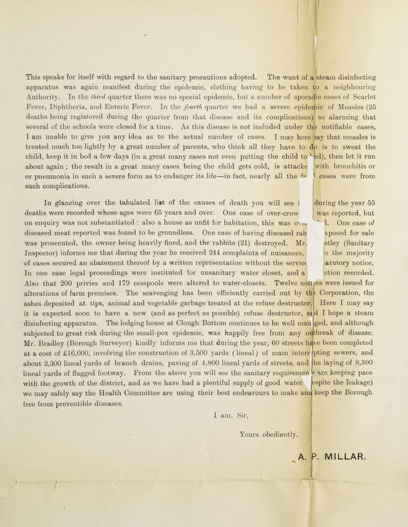 This speaks for itself with regard to the sanitary precautions adopted. The want of a pteam disinfecting apparatus was again manifest during the epidemic, clothing having to be taken tjo a neighbouring Authority. In the third quarter there was no special epidemic, but a number of sporadjic cases of Scarlet Fever, Diphtheria, and Enteric Fever. In the fourth quarter we had a severe epideujiic of Measles (25 deaths being registered during the quarter from that disease and its complications) so alarming that several of the schools were closed for a time. As this disease is not included under the notifiable cases, I am unable to give you any idea as to the actual number of cases. I may here treated much too lightly by a great number of parents, who think all they have to dp is to sweat the child, keep it in bed a few days (in a great many cases not even putting the child to about again ; the result in a great many cases being the child gets cold, is attache or pneumonia in such a severe form as to endanger its life—in fact, nearly all the fa such complications. In glancing over the tabulated list of the causes of death you will see t deaths were recorded whose ages were 65 years and over. One case of over-crow< on enquiry was not substantiated : also a house as unfit for habitation, this was o’, oi diseased meat reported was found to be groundless. One case of having diseased rah was prosecuted, the owner being heavily fined, and the rabbits (21) destroyed. Mr. Inspector) informs me that during the year he I'eceived 244 complaints of nuisances, of cases secured an abatement thereof by a written representation without the service In one case legal proceedings were instituted for unsanitary water closet, and a Also that 200 privies and 179 cesspools were altered to water-closets. Twelve not] ay that measles is alterations of farm premises. The scavenging has been efficiently carried out by th ashes deposited at tips, animal and vegetable garbage treated at the refuse destructor, it is expected soon to have a new (and as perfect as possible) refuse destructor, at disinfecting apparatus. The lodging house at Clough Bottom continues to be well man subjected to great risk during the small-pox epidemic, was happily free from any on Mr. Bradley (Borough Surveyor) kindly informs me that during the year, 60 streets have been completed at a cost of £16,000, involving the construction of 3,500 yards (lineal) of mam interc pting sewers, and about 2,300 lineal yards of branch drains, paving of 4,800 lineal yards of streets, and ihe laying of 8,300 lineal yards of flagged footway. From the above you will see the sanitary requiremen R are_keeping pace with the growth of the district, and as we have had a plentiful supply of good water espite the leakage) we may safely say the Health Committee are using their best endeavours to make anc keep the Borough free from preventible diseases. I am, 8ir, ed), then let it run with bronchitis or I cases were from during the year 55 was reported, but ’ I. One case of xposed for sale jStley (Sanitary jn the majority catutory notice, jction recorded, lies were issued for Corporation, the Here I may say d I hope a steam ged, and although tbreak of disease. Yours obediently. A. P. MILLAR. /