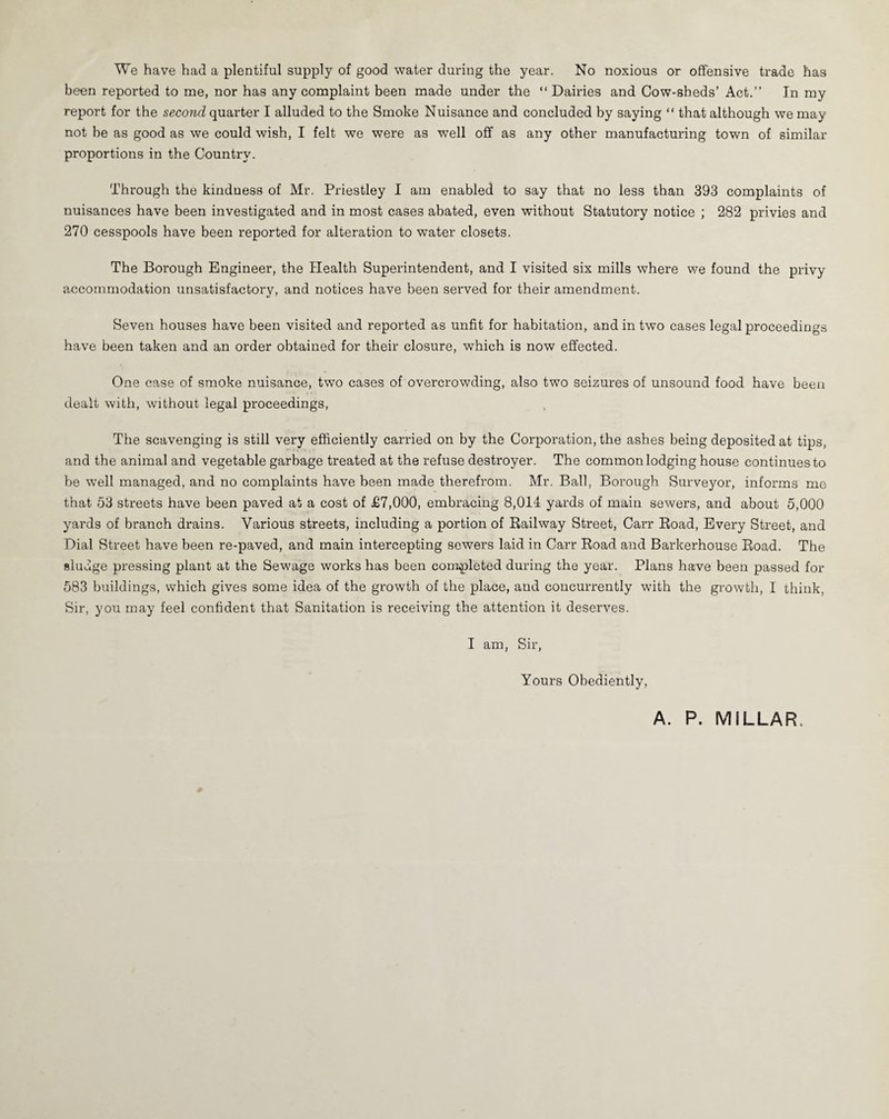 We have had a plentiful supply of good water during the year. No noxious or offensive trade has been reported to me, nor has any complaint been made under the “Dairies and Cow-sheds’ Act.’’ In my report for the second quarter I alluded to the Smoke Nuisance and concluded by saying “ that although we may not be as good as we could wish, I felt we were as well off as any other manufacturing town of similar proportions in the Country. Through the kindness of Mr. Priestley I am enabled to say that no less than 393 complaints of nuisances have been investigated and in most cases abated, even without Statutory notice ; 282 privies and 270 cesspools have been reported for alteration to water closets. The Borough Engineer, the Health Superintendent, and I visited six mills where we found the privy accommodation unsatisfactory, and notices have been served for their amendment. Seven houses have been visited and reported as unfit for habitation, and in two cases legal proceedings have been taken and an order obtained for their closure, which is now effected. One case of smoke nuisance, two cases of overcrowding, also two seizures of unsound food have been dealt with, without legal proceedings, The scavenging is still very efficiently carried on by the Corporation, the ashes being deposited at tips, and the animal and vegetable garbage treated at the refuse destroyer. The common lodging house continues to be well managed, and no complaints have been made therefrom. Mr. Ball, Borough Surveyor, informs me that 53 streets have been paved at a cost of £7,000, embracing 8,014 yards of main sewers, and about 5,000 yards of branch drains. Various streets, including a portion of Railway Street, Carr Road, Every Street, and Dial Street have been re-paved, and main intercepting sewers laid in Carr Road and Barkerhouse Road. The sludge pressing plant at the Sewage works has been completed during the year. Plans have been passed for 583 buildings, which gives some idea of the growth of the place, and concurrently with the growth, I think, Sir, you may feel confident that Sanitation is receiving the attention it deserves. I am, Sir, Yours Obediently, A. P. MILLAR.