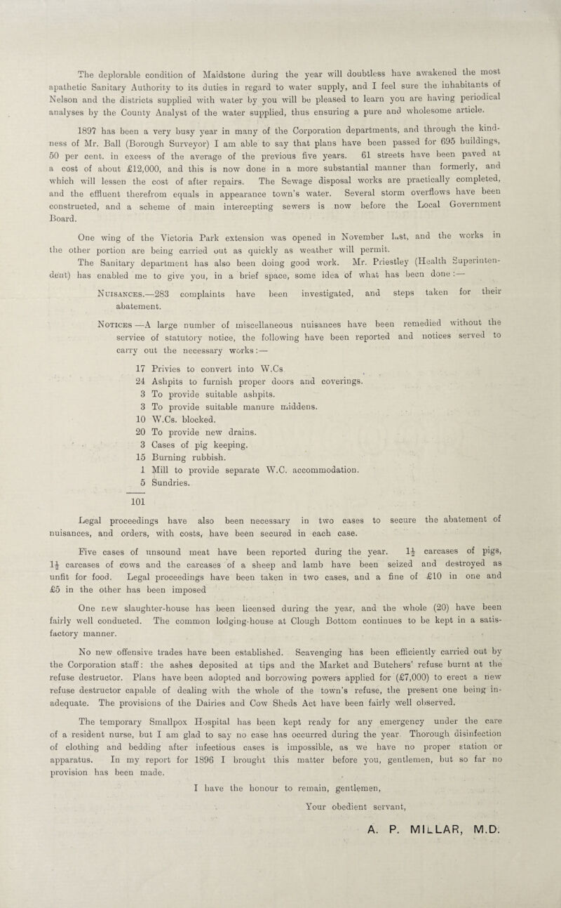 The deplorable condition of Maidstone daring the year will doubtless have awakened the most apathetic Sanitary Authority to its duties in regard to water supply, and I feel sure the inhabitants of Nelson and the districts supplied with water by you will be pleased to learn you are having periodical analyses by the County Analyst of the water supplied, thus ensuring a pure and wholesome article. 1897 has been a very busy year in many of the Corporation departments, and through the kind¬ ness of Mr. Ball (Borough Surveyor) I am able to say that plans have been passed for 695 buildings, 50 per cent, in excess of the average of the previous five years. 61 streets have been paved at a cost of about £12,000, and this is now done in a more substantial manner than formerly, and which will lessen the cost of after renairs. The Sewage disposal works are practically completed, and the effluent therefrom equals in appearance town’s water. Several storm overflows have been constructed, and a scheme of main intercepting sewers is now before the Local Government Board. One wing of the Victoria Park extension was opened in November Lst, and the works in the other portion are being carried out as quickly as weather will permit. The Sanitary department has also been doing good work. Mr. Priestley (Health t^uperinten- dent) has enabled me to give you, in a brief space, some idea of what has been done : Nuisances.—283 complaints have been investigated, and steps taken for their abatement. Notices —A large number of miscellaneous nuisances have been remedied without the service of statutory notice, the following have been reported and notices served to carry out the necessary works:— 17 Privies to convert into W.Cs 24 Ashpits to furnish proper doors and coverings. 3 To provide suitable ashpits. 3 To provide suitable manure middens. 10 W.Cs. blocked. 20 To provide new drains. ■ • ■ 3 Cases of pig keeping. 15 Burning rubbish. 1 Mill to provide separate W.C. accommodation. i 5 Sundries. 101 Legal proceedings have also been necessary in two cases to secure the abatement of nuisances, and orders, with costs, have been secured in each case. Five cases of unsound meat have been reported during the year. 1^ carcases of pigs, 1^ carcases of cows and the carcases of a sheep and lamb have been seized and destroyed as unfit for food. Legal proceedings have been taken in two cases, and a fine of £10 in one and £5 in the other has been imposed One new slaughter-house has been licensed during the year, and the whole (20) have been fairly well conducted. The common lodging-house at Clough Bottom continues to be kept in a satis¬ factory manner. No new offensive trades have been established. Scavenging has been efficiently carried out by the Corporation staff: the ashes deposited at tips and the Market and Butchers’ refuse burnt at the refuse destructor. Plans have been adopted and borrowing powers applied for (£7,000) to erect a new refuse destructor capable of dealing with the whole of the town’s refuse, the present one being in¬ adequate. The provisions of the Dairies and Cow Sheds Act have been fairly well observed. The temporary Smallpox Hospital has been kept ready for any emergency under the care of a resident nurse, but I am glad to say no case has occurred during the year. Thorough disinfection of clothing and bedding after infectious cases is impossible, as we have no proper station or apparatus. In my report for 1896 I brought this matter before you, gentlemen, but so far no provision has been made. I have the honour to remain, gentlemen. Your obedient servant. A. P. MIlLAR, M.D.