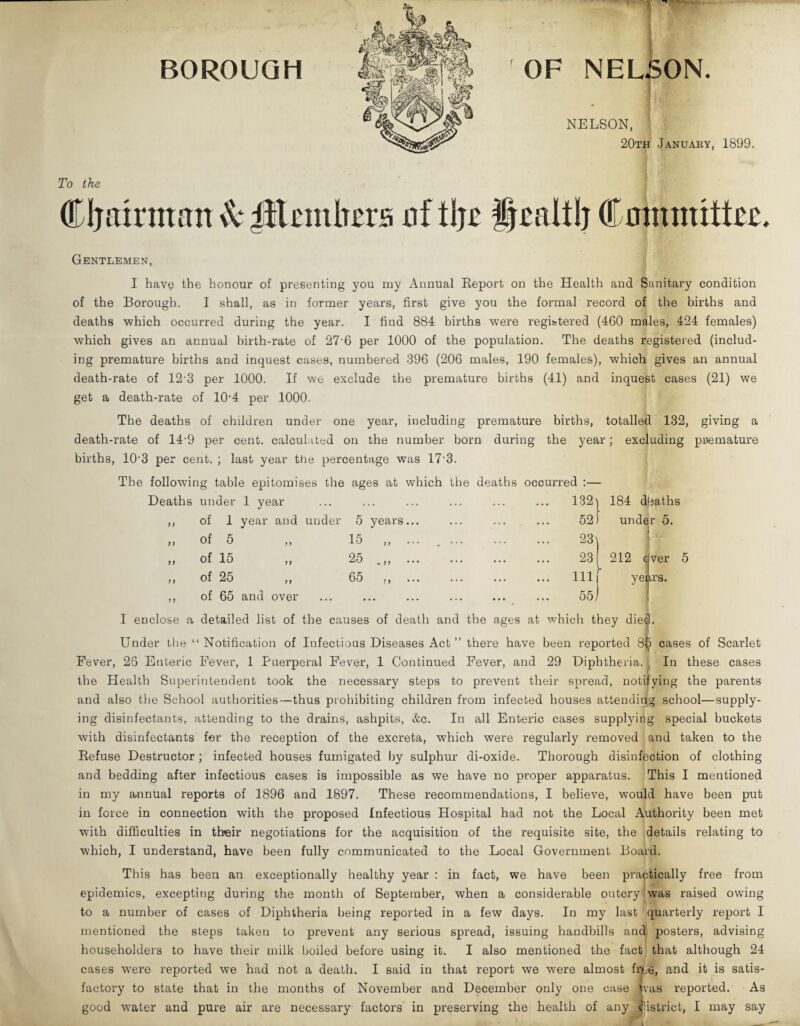 BOROUGH OF NELSON. NELSON, 20th -January, 1899. To the Cl) airman & ^Elmbera nf tl)r Jlralt!) Committer, Gentlemen, I have the honour of presenting you my Annual Report on the Health and Sanitary condition of the Borough. I shall, as in former years, first give you the formal record of the births and deaths which occurred during the year. I find 884 births were registered (460 males, 424 females) which gives an annual birth-rate of 27'6 per 1000 of the population. The deaths registered (includ¬ ing premature births and inquest cases, numbered 396 (206 males, 190 females), which gives an annual death-rate of 12'3 per 1000. If we exclude the premature births (41) and inquest cases (21) we get a death-rate of 10-4 per 1000. The deaths of children under one year, including premature births, totalled 132, giving a death-rate of 149 per cent, calculated on the number born during the year; excluding premature births, 10‘3 per cent. ; last year the percentage was 17'3. The following table epitomises the ages at which the deaths occurred :— Deaths under 1 year ... ... ... ... ... ... 132') 184 dbaths ,, of 1 year and under 5 years „ of 5 „ 15 ,, „ of 15 „ 25 ,, of 25 „ 65 ,, ,, of 65 and over under 5. ( 212 ever years. I enclose a detailed list of the causes of death and the ages at which they die|l. Under the “Notification of Infectious Diseases Act ” there have been reported 8|> cases of Scarlet Fever, 26 Enteric Fever, 1 Puerperal Fever, 1 Continued Fever, and 29 Diphtheria. In these cases the Health Superintendent took the necessary steps to prevent their spread, notifying the parents and also the School authorities—thus prohibiting children from infected houses attending school—supply¬ ing disinfectants, attending to the drains, ashpits, &c. In all Enteric cases supplying special buckets with disinfectants for the reception of the excreta, which were regularly removed and taken to the Refuse Destructor; infected houses fumigated by sulphur di-oxide. Thorough disinfection of clothing and bedding after infectious cases is impossible as we have no proper apparatus. This I mentioned in my annual reports of 1896 and 1897. These recommendations, I believe, would have been put in force in connection with the proposed Infectious Hospital had not the Local Authority been met with difficulties in their negotiations for the acquisition of the requisite site, the details relating to which, I understand, have been fully communicated to the Local Government Board. This has been an exceptionally healthy year : in fact, we have been practically free from epidemics, excepting during the month of September, when a considerable outcry was raised owing to a number of cases of Diphtheria being reported in a few days. In my last quarterly report I mentioned the steps taken to prevent any serious spread, issuing handbills and posters, advising householders to have their milk boiled before using it. I also mentioned the fact that although 24 cases wTere reported we had not a death. I said in that report we were almost fixe, and it is satis¬ factory to state that in the months of November and December only one case vaS reported. As good water and pure air are necessary factors in preserving the health of any jjistrict, I may say