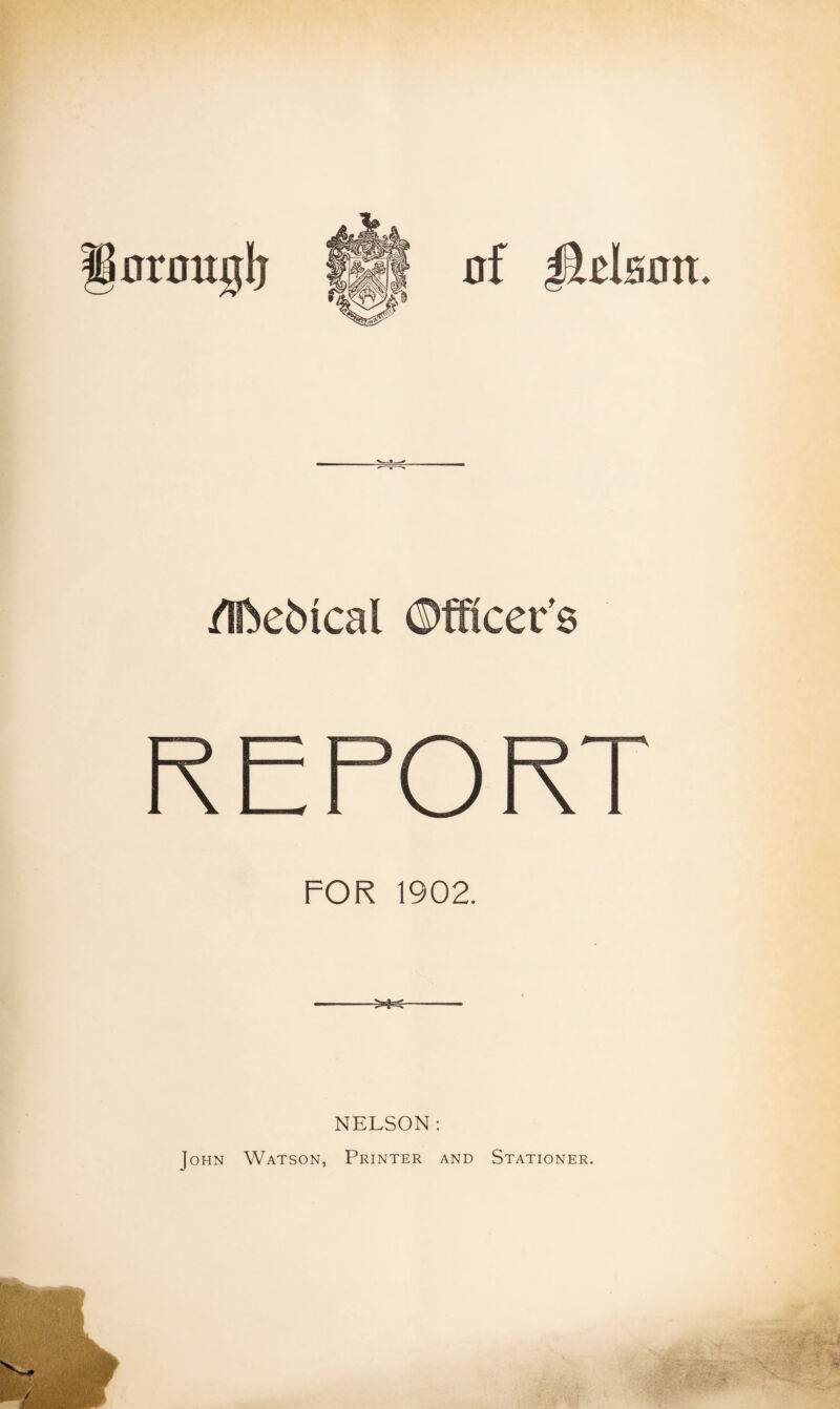 0f JlfilsDIt. /Iftcbical ©fficer’s REPORT FOR 1902. NELSON: John Watson, Printer and Stationer.