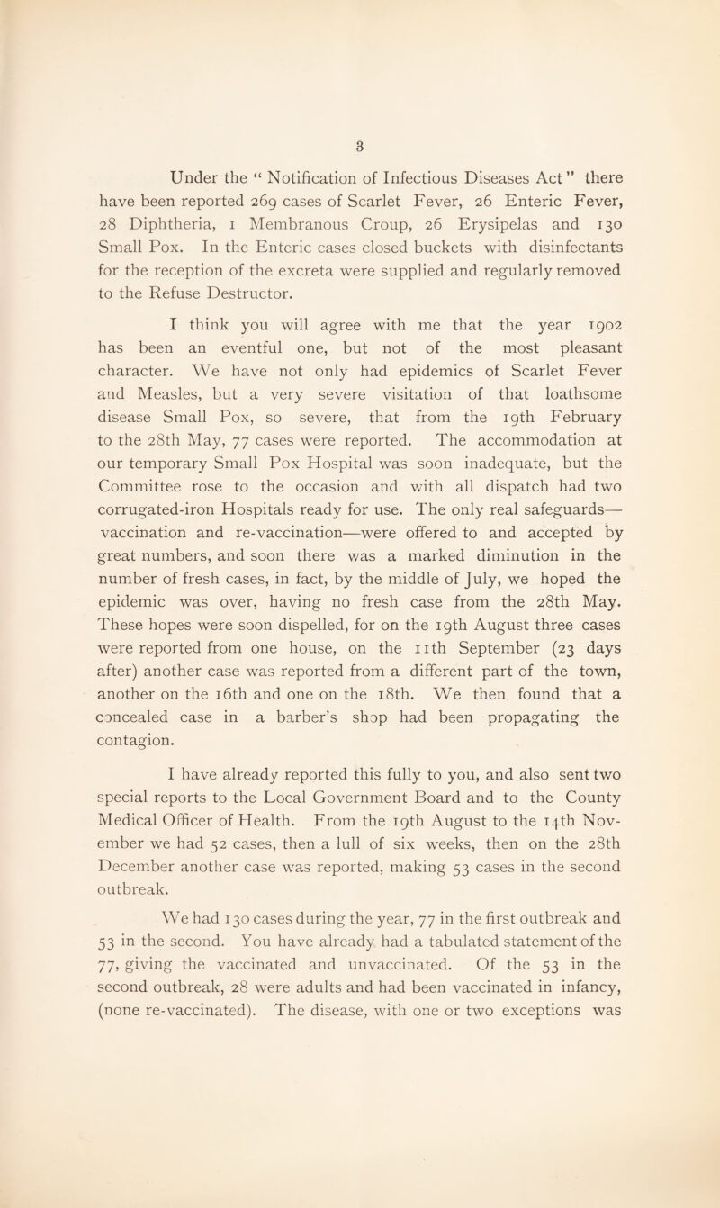 Under the “ Notification of Infectious Diseases Act” there have been reported 269 cases of Scarlet Fever, 26 Enteric Fever, 28 Diphtheria, i Membranous Croup, 26 Erysipelas and 130 Small Pox. In the Enteric cases closed buckets with disinfectants for the reception of the excreta were supplied and regularly removed to the Refuse Destructor. I think you will agree with me that the year 1902 has been an eventful one, but not of the most pleasant character. We have not only had epidemics of Scarlet Fever and Measles, but a very severe visitation of that loathsome disease Small Pox, so severe, that from the 19th February to the 28th May, 77 cases were reported. The accommodation at our temporary Small Pox Hospital was soon inadequate, but the Committee rose to the occasion and with all dispatch had two corrugated-iron Hospitals ready for use. The only real safeguards— vaccination and re-vaccination—were offered to and accepted by great numbers, and soon there was a marked diminution in the number of fresh cases, in fact, by the middle of July, we hoped the epidemic was over, having no fresh case from the 28th May. These hopes were soon dispelled, for on the 19th August three cases were reported from one house, on the nth September (23 days after) another case was reported from a different part of the town, another on the i6th and one on the i8th. We then found that a concealed case in a barber’s shop had been propagating the contagion. I have already reported this fully to you, and also sent two special reports to the Local Government Board and to the County Medical Officer of Health. From the 19th August to the 14th Nov¬ ember we had 52 cases, then a lull of six weeks, then on the 28th December another case was reported, making 53 cases in the second outbreak. We had 130 cases during the year, 77 in the first outbreak and 53 in the second. You have already had a tabulated statement of the 77, giving the vaccinated and unvaccinated. Of the 53 in the second outbreak, 28 were adults and had been vaccinated in infancy, (none re-vaccinated). The disease, with one or two exceptions was