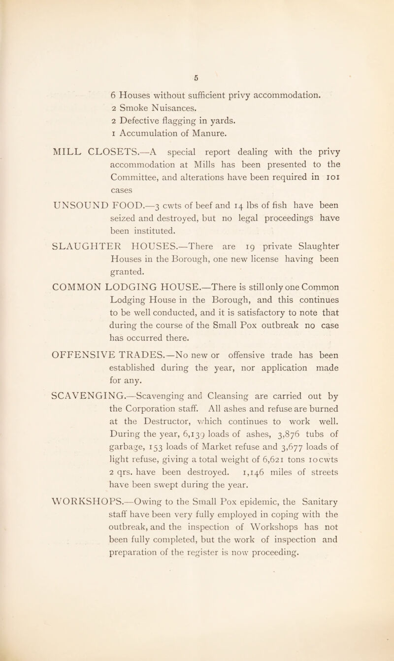 6 Houses without sufficient privy accommodation. 2 Smoke Nuisances. 2 Defective flagging in yards. 1 Accumulation of Manure. MILL CLOSETS.—A special report dealing with the privy accommodation at Mills has been presented to the Committee, and alterations have been required in loi cases UNSOUND FOOD.—3 cwts of beef and 14 lbs of fish have been seized and destroyed, but no legal proceedings have been instituted. SLAUGHTER HOUSES.—There are 19 private Slaughter Houses in the Borough, one new license having been granted. COMMON LODGING HOUSE.—There Is still only one Common Lodging House in the Borough, and this continues to be well conducted, and it is satisfactory to note that during the course of the Small Pox outbreak no case has occurred there. OFFENSIVE TRADES.—No new or offensive trade has been established during the year, nor application made for any. SCAVENGING.—Scavenging and Cleansing are carried out by the Corporation staff. All ashes and refuse are burned at the Destructor, which continues to work well. During the year, 6,139 loads of ashes, 3,876 tubs of garbage, 153 loads of Market refuse and 3,677 loads of light refuse, giving a total weight of 6,621 tons 10 cwts 2 qrs. have been destroyed. 1,146 miles of streets have been swept during the year. WORKSHOPS.—Owing to the Small Pox epidemic, the Sanitary staff have been very fully employed in coping with the outbreak, and the inspection of Workshops has not been fully completed, but the work of inspection and preparation of the register is now proceeding.