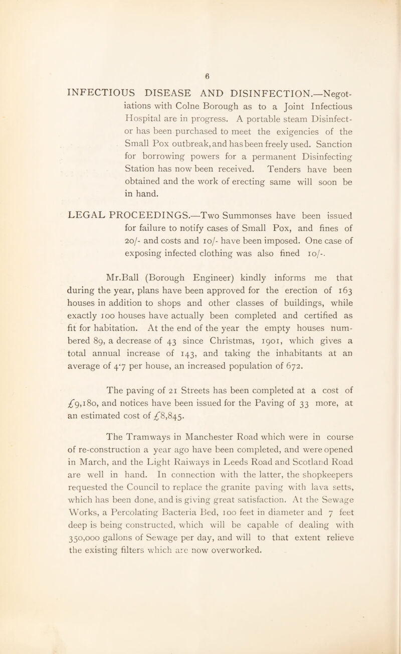 INFECTIOUS DISEASE AND DISINFECTION.—Negot¬ iations with Colne Borough as to a Joint Infectious Hospital are in progress. A portable steam Disinfect¬ or has been purchased to meet the exigencies of the Small Pox outbreak, and has been freely used. Sanction for borrowing powers for a permanent Disinfecting Station has now been received. Tenders have been obtained and the work of erecting same will soon be in hand. LEGAL PROCEEDINGS.—Two Summonses have been issued for failure to notify cases of Small Pox, and fines of 20/- and costs and 10/- have been imposed. One case of exposing infected clothing was also fined 10/-. Mr.Ball (Borough Engineer) kindly informs me that during the year, plans have been approved for the erection of 163 houses in addition to shops and other classes of buildings, while exactly 100 houses have actually been completed and certified as fit for habitation. At the end of the year the empty houses num¬ bered 89, a decrease of 43 since Christmas, 1901, which gives a total annual increase of 143, and taking the inhabitants at an average of 4*7 per house, an increased population of 672. The paving of 21 Streets has been completed at a cost of ;!r9,i8o, and notices have been issued for the Paving of 33 more, at an estimated cost of ^8,845. The Tramways in Manchester Road which were in course of re-construction a year ago have been completed, and were opened in March, and the Light Raiways in Leeds Road and Scotland Road are well in hand. In connection with the latter, the shopkeepers requested the Council to replace the granite paving with lava setts, which has been done, and is giving great satisfaction. At the Sewage Works, a Percolating Bacteria Bed, 100 feet in diameter and 7 feet deep is being constructed, which will be capable of dealing with 350,000 gallons of Sewage per day, and will to that extent relieve the existing filters which arc now overworked.