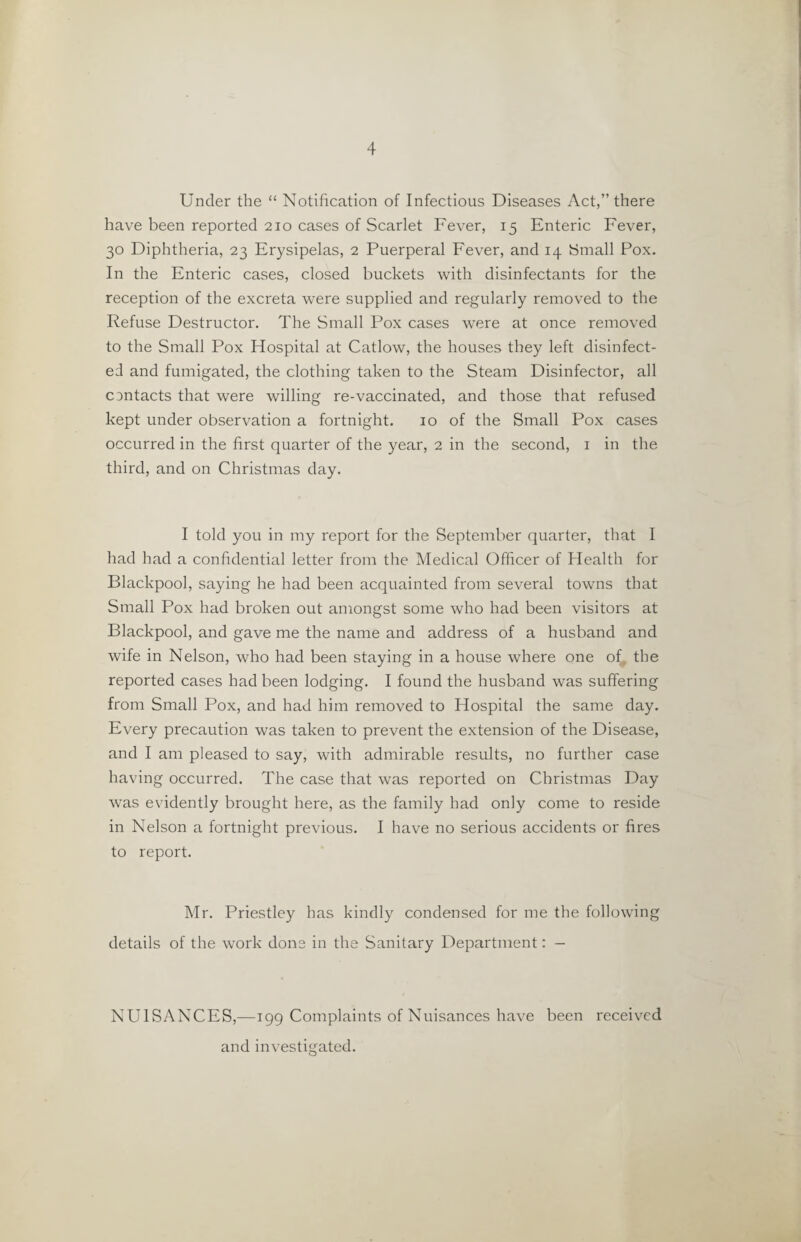 Under the “ Notification of Infectious Diseases Act,” there have been reported 210 cases of Scarlet Fever, 15 Enteric Fever, 30 Diphtheria, 23 Erysipelas, 2 Puerperal Fever, and 14 Small Pox. In the Enteric cases, closed buckets with disinfectants for the reception of the excreta were supplied and regularly removed to the Refuse Destructor. The Small Pox cases were at once removed to the Small Pox Hospital at Catlow, the houses they left disinfect¬ ed and fumigated, the clothing taken to the Steam Disinfector, all contacts that were willing re-vaccinated, and those that refused kept under observation a fortnight. 10 of the Small Pox cases occurred in the first quarter of the year, 2 in the second, 1 in the third, and on Christmas day. I told you in my report for the September quarter, that I had had a confidential letter from the Medical Officer of Health for Blackpool, saying he had been acquainted from several towns that Small Pox had broken out amongst some who had been visitors at Blackpool, and gave me the name and address of a husband and wife in Nelson, who had been staying in a house where one of the reported cases had been lodging. I found the husband was suffering from Small Pox, and had him removed to Hospital the same day. Every precaution was taken to prevent the extension of the Disease, and I am pleased to say, with admirable results, no further case having occurred. The case that was reported on Christmas Day was evidently brought here, as the family had only come to reside in Nelson a fortnight previous. I have no serious accidents or fires to report. Mr. Priestley has kindly condensed for me the following details of the work done in the Sanitary Department: — NUISANCES,—199 Complaints of Nuisances have been received and investigated.