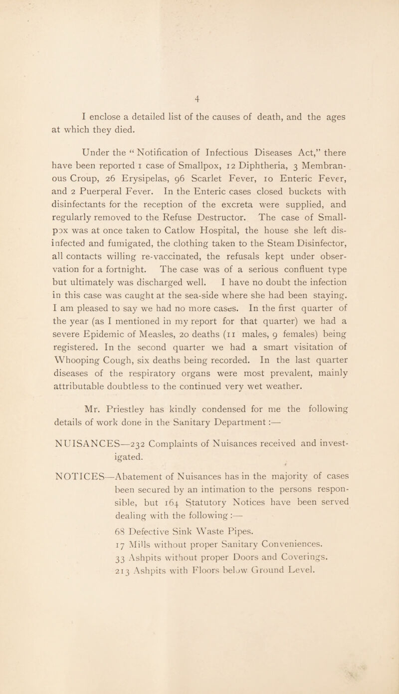 I enclose a detailed list of the causes of death, and the ages at which they died. Under the “ Notification of Infectious Diseases Act,” there have been reported i case of Smallpox, 12 Diphtheria, 3 Membran¬ ous Croup, 26 Erysipelas, 96 Scarlet Fever, 10 Enteric Fever, and 2 Puerperal Fever. In the Enteric cases closed buckets with disinfectants for the reception of the excreta were supplied, and regularly removed to the Refuse Destructor. The case of Small¬ pox was at once taken to Catlow Hospital, the house she left dis¬ infected and fumigated, the clothing taken to the Steam Disinfector, all contacts willing re-vaccinated, the refusals kept under obser¬ vation for a fortnight. The case was of a serious confluent type but ultimately was discharged well. I have no doubt the infection in this case was caught at the sea-side where she had been staying. I am pleased to say we had no more cases. In the first quarter of the year (as I mentioned in my report for that quarter) we had a severe Epidemic of Measles, 20 deaths (n males, 9 females) being registered. In the second quarter we had a smart visitation of Whooping Cough, six deaths being recorded. In the last quarter diseases of the respiratory organs were most prevalent, mainly attributable doubtless to the continued very wet weather. Mr. Priestley has kindly condensed for me the following details of work done in the Sanitary Department:— NUISANCES—232 Complaints of Nuisances received and invest¬ igated. NOTICES—Abatement of Nuisances has in the majority of cases been secured by an intimation to the persons respon¬ sible, but 164 Statutory Notices have been served dealing with the following 68 Defective Sink Waste Pipes. 17 Mills without proper Sanitary Conveniences. 33 Ashpits without proper Doors and Coverings. 213 Ashpits with Floors below Ground Level.