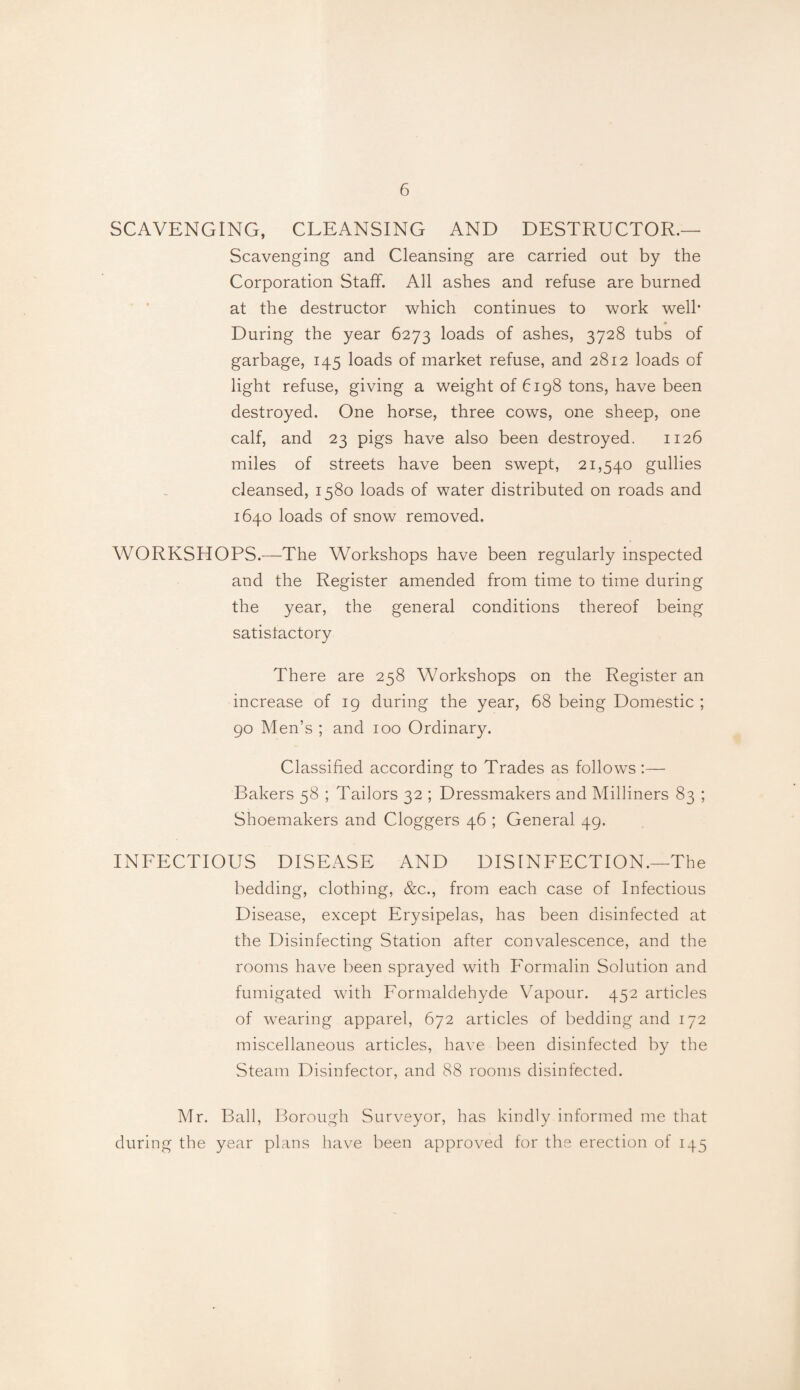 SCAVENGING, CLEANSING AND DESTRUCTOR.— Scavenging and Cleansing are carried out by the Corporation Staff. All ashes and refuse are burned at the destructor which continues to work well' During the year 6273 loads of ashes, 3728 tubs of garbage, 145 loads of market refuse, and 2812 loads of light refuse, giving a weight of 6198 tons, have been destroyed. One horse, three cows, one sheep, one calf, and 23 pigs have also been destroyed. 1126 miles of streets have been swept, 21,540 gullies cleansed, 1580 loads of water distributed on roads and 1640 loads of snow removed. WORKSHOPS.—The Workshops have been regularly inspected and the Register amended from time to time during the year, the general conditions thereof being satisfactory There are 258 Workshops on the Register an increase of 19 during the year, 68 being Domestic ; 90 Men’s ; and 100 Ordinary. Classified according to Trades as follows :— Bakers 58 ; Tailors 32 ; Dressmakers and Milliners 83 ; Shoemakers and Cloggers 46 ; General 49. INFECTIOUS DISEASE AND DISINFECTION.—The bedding, clothing, &c., from each case of Infectious Disease, except Erysipelas, has been disinfected at the Disinfecting Station after convalescence, and the rooms have been sprayed with Formalin Solution and fumigated with Formaldehyde Vapour. 452 articles of wearing apparel, 672 articles of bedding and 172 miscellaneous articles, have been disinfected by the Steam Disinfector, and 88 rooms disinfected. Mr. Ball, Borough Surveyor, has kindly informed me that during the year plans have been approved for the erection of 145