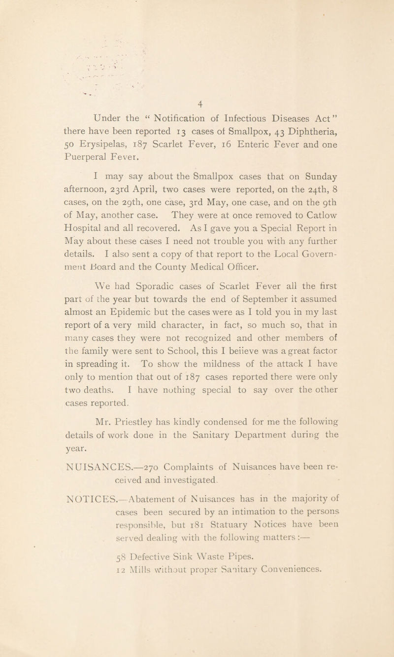 Under the “Notification of Infectious Diseases Act” there have been reported 13 cases of Smallpox, 43 Diphtheria, 50 Erysipelas, 187 Scarlet Fever, 16 Enteric Fever and one Puerperal Fever. I may say about the Smallpox cases that on Sunday afternoon, 23rd April, two cases were reported, on the 24th, 8 cases, on the 29th, one case, 3rd May, one case, and on the 9th of May, another case. They were at once removed to Catlow Hospital and all recovered. As I gave you a Special Report in May about these cases I need not trouble you with any further details. I also sent a copy of that report to the Local Govern¬ ment Board and the County Medical Officer. We had Sporadic cases of Scarlet Fever all the first part of the year but towards the end of September it assumed almost an Epidemic but the cases were as I told you in my last report of a very mild character, in fact, so much so, that in many cases they were not recognized and other members of the family were sent to School, this I beiieve was a great factor in spreading it. To show the mildness of the attack I have only to mention that out of 187 cases reported there were only two deaths. I have nothing special to say over the other cases reported. Mr. Priestley has kindly condensed for me the following details of work done in the Sanitary Department during the year. NUISANCES.—270 Complaints of Nuisances have been re¬ ceived and investigated. NOTICES.—Abatement of Nuisances has in the majority of cases been secured by an intimation to the persons responsible, but 181 Statuary Notices have been served dealing with the following matters :— 58 Defective Sink Waste Pipes. 12 Mills without proper Sanitary Conveniences.