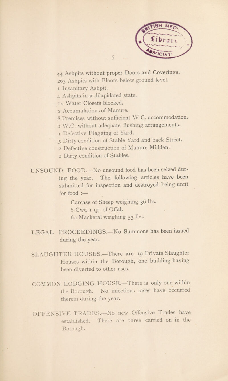 44 Ashpits without proper Doors and Coverings^ 263 Ashpits with Floors below ground level. 1 Insanitary Ashpit. 4 Ashpits in a dilapidated state. .14 Water Closets blocked. 2 Accumulations of Manure. 8 Premises without sufficient W C. accommodation. I W.C. without adequate flushing arrangements. 1 Defective Flagging of Yard. 5 Dirty condition of Stable Yard and back Street. 2 Defective construction of Manure Midden. I Dirty condition of Stables. UNSOUND FOOD.—No unsound food has been seized dur¬ ing the year. The following articles have been submitted for inspection and destroyed being unfit for food :— Carcase of Sheep weighing 36 lbs. 6 Cwt. I qr. of Offal. 60 Mackeral weighing 53 lbs. LEGAL PROCEEDINGS.—No Summons has been issued during the year. SLAUGHTER HOUSES.—There are 19 Private Slaughter Houses within the Borough, one building having been diverted to other uses. COMMON LODGING HOUSE.—There is only one within the Borough. No infectious cases have occurred therein during the year. OFFENSIVE TRADES.—No new Offensive Trades have established. There are three carried on in the Borough.