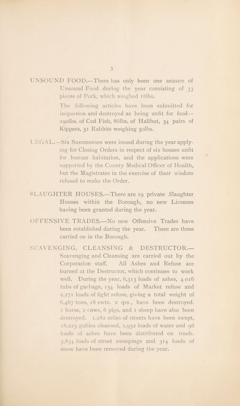 UNSOUND FOOD.—There has only been one seizure of Unsound Food during the year consisting of 33 pieces of Pork, which weighed i81bs. The following articles have been submitted for inspection and destroyed as being unfit for food— igolbs. of Cod Fish, 861bs. of Halibut, 34 pairs of Kippers, 51 Rabbits weighing 5olbs. FhlGAL.—Six Summonses were issued during the year apply¬ ing for Closing Orders in respect of six houses unfit for human habitation, and the applications were supported l)y the County Medical Officer of Health, but the Magistrates in the exercise of their wisdom refused to make the Order. SLAUGHTER HOUSES.—There are 19 private Slaughter Houses within the Borough, no new Licenses having been granted during the year. OFFENSIVE TRADES.—No new Offensive Trades have been established during the year. There are three carried on in the Borough. SCAVENGING, CLEANSING & DESTRUCTOR.— Scavenging and Cleansing are carried out by the Corporation staff, All Ashes and Refuse are burned at the Destructor, which continues to work well. During the year, 6,313 loads of ashes, 4,016 tubs of garbage, 154 loads of Market refuse and 2,271 loads of light refuse, giving a total weight of 6,467 tons, 18 cwts. 2 qrs., have been destroyed. I horse, 2 cows, 6 pigs, and i sheep have also been destroyed. 1,282 miles of streets have been swept, 18,225 gullies cleansed, 1,952 loads of water and 96 loads of ashes have been distributed on roads. 3,854 loads of street sweepings and 314 loads of snow have been removed during the year.