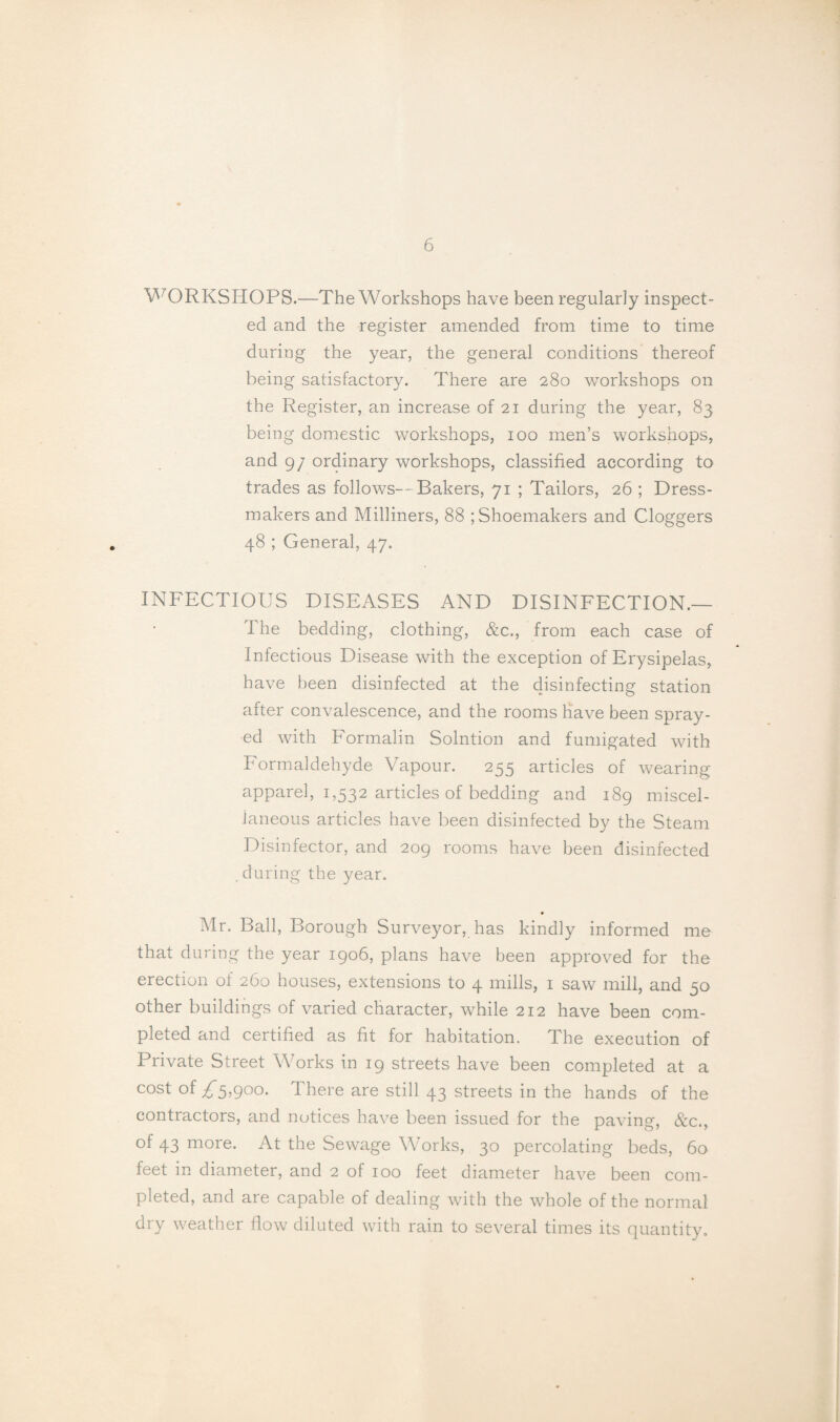 V^ORKSHOPS.—The Workshops have been regularly inspect¬ ed and the register amended from time to time during the year, the general conditions thereof being satisfactory. There are 280 workshops on the Register, an increase of 21 during the year, 83 being domestic workshops, 100 men’s workshops, and 9/ ordinary workshops, classified according to trades as follows—Bakers, 71 ; Tailors, 26 ; Dress¬ makers and Milliners, 88 ; Shoemakers and Cloggers 48 ; General, 47. INFECTIOUS DISEASES AND DISINFECTION.— The bedding, clothing, &c., from each case of Infectious Disease with the exception of Erysipelas, have been disinfected at the disinfecting station after convalescence, and the rooms have been spray¬ ed with Formalin Solntion and fumigated with Formaldehyde Vapour. 255 articles of wearing apparel, 1,532 articles of bedding and 189 miscel¬ laneous articles have been disinfected by the Steam Disinfector, and 209 rooms have been disinfected . during the year. Mr. Ball, Borough Surveyor, has kindly informed me that during the year 1906, plans have been approved for the erection of 260 houses, extensions to 4 mills, i saw mill, and 50 other buildings of varied character, while 212 have been com¬ pleted and certified as fit for habitation. The execution of Private Street Works in 19 streets have been completed at a cost of ^5,900. There are still 43 streets in the hands of the contractors, and notices have been issued for the paving, &c., of 43 more. At the Sewage Works, 30 percolating beds, 60 feet in diameter, and 2 of 100 feet diameter have been com¬ pleted, and are capable of dealing with the whole of the normal dry weather flow diluted with rain to several times its quantity.