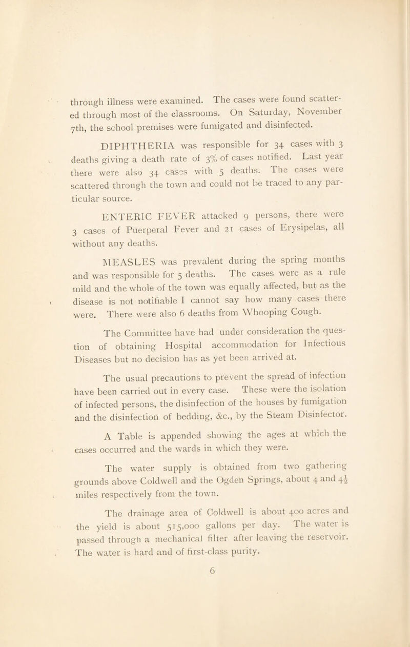 through illness were examined. The cases were found scatter ed through most of the classrooms. On Saturday, November 7th, the school premises were fumigated and disinlected. DIPHTHERIA was responsible for 34 cases with 3 deaths giving a death rate of 3% of cases notified. Last year there were also 34 cases with 5 deaths. The cases were scattered through the town and could not be traced to any par¬ ticular source. ENTERIC FEVER attacked 9 persons, there were 3 cases of Puerperal Fever and 21 cases of Erysipelas, all without any deaths. MEASLES was prevalent during the spring months and was responsible for 5 deaths. The cases were as a rule mild and the whole of the town was equally affected, but as the disease is not notifiable I cannot say how many cases there were. There were also 6 deaths from Whooping Cough. The Committee have had under consideration the ques¬ tion of obtaining Hospital accommodation for Infectious Diseases but no decision has as yet been arrived at. The usual precautions to prevent the spread of infection have been carried out in every case. These were the isolation of infected persons, the disinfection of the houses by fumigation and the disinfection of bedding, &c., by the Steam Disinfector. A Table is appended showing the ages at which the cases occurred and the wards in which they were. The water supply is obtained from two gathering- grounds above Coldwell and the Ogden Springs, about 4 c^nd 42 miles respectively from the town. The drainage area of Coldwell is about 400 acres and the yield is about 515,00o gallons per day. The water is passed through a mechanical filter after leaving the reservoir. The water is hard and of first-class purity.