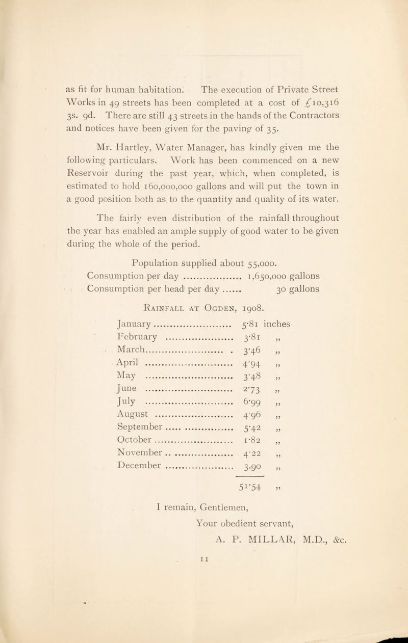 as fit for human habitation. The execution of Private Street Works in 49 streets has been completed at a cost of ^10,316 3s. gd. There are still 43 streets in the hands of the Contractors and notices have been given for the paving of 35. Mr. Hartley, Water Manager, has kindly given me the following particulars. Work has been commenced on a new Reservoir during the past year, which, when completed, is estimated to hold 160,000,000 gallons and will put the towm in a good position both as to the quantity and quality of its water. The fairly^ even distribution of the rainfall throughout the year has enabled an ample supply of good water to be: given during the whole of the period. Population supplied about 55,000. Consumption per day . 1,650,000 gallons Consumption per head per day. 30 gallons Rainfall at Ogden, 1908. January . . 5'8i inches February . . 3'Sl March. . 3'46 April .......... . 4‘94 >> May .. . 3'48 >> June . . 273 >> July . . 6-99 August .. . 4’0 >> September. . 5H2 October. >J November. JJ December . . 3*90 J? 5X‘54 >> I remain, Gentlemen, Your obedient servant, A. P. MILLAR, M.D., &c.