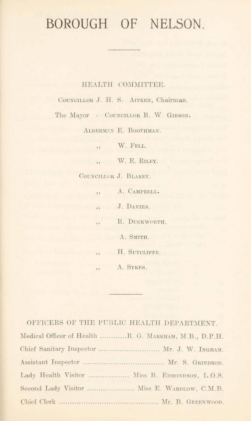 HEALTH COMMITTEE. Councillor J. H. S. Aitken, Chairman. The Alayor - Councillor K. W Gibson. Alderman E. Boothman. ,, W. Fell. ,, W. E. Eiley. Councillor J. Blakey. ,, A. Campbell. ,, J. Davies. ,, E. Duckworth. A. Smith. ,, H. Sutcliffe. ,, A. Sykes. OFFICEES OF THEi PUBLIC HEALTH DEPAETMENT. Medical Officer of Health .E. G. Markham, M.B., D.P.H. Chief Sanitary Inspector . Mr. J. W. Ingham. Assistant Inspector . Mr. S. Grindrod. I.ady Health Visitor . Miss B. Edmondson, L.O.S. Second Lady Visitor Chief Clerk . Miss E. W.\RDLOw, C.M.B. .. Air. B, Greenwood.
