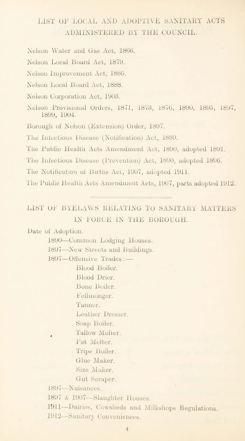 List of loc;al aad ajjoptive SAAiTAKY AUMlNiSTEiiEi) BY THE COYXCIE. Aelson Water and Gas Act, 1866. Aeisoii Eocai Board Act, 1879. Aeisoii IniprO'vement Act, 1886. Aelsoii Bocal Board Act, 1888. Nelson Corporation Act, 1903. Nelson Provisional Orders, 1871, 1873, 1876, 1890, 1895, 1897, 1899, 190T. Borougli of Nelson (^Extension) Order, 1897. TTie Infectious Hisease (Aotiticationj Act, 1889. Tiie Public Health Acts Amendment Act, 1890, adopted 1891. The Infectious Disease (Prevention) Act, 1890, adopted 1896. The Notilication of Births Act, 1907, adopted 1911. The Public Health Acts Amendment Acts, 1907, parts adopted 1912. LIST OE BiELAWS PELATTNG TO SAAPTAlii MATTEPS IN EOliCE IN THE BOBO UGH. Date of Adoption. 1890—Common Lodging Houses. 1897—^New Streets and Buildings. 1897—Otfensive Trades : — Blood Boiler. Blood Drier. Bone Boiler. Eeilnionger. Tanner. Leather Dresser. Soap Boiler. Tallow Melter. Eat iMelter. Tripe Boiler. Glue Maker. Size hlaker. Gut Scraper. 1897—N uisances. 1897 h 1907—Slaughter Houses. 1911— Dairies, Cowsheds and IMilkshops Pegulations. 1912— Sanitary (Conveniences.